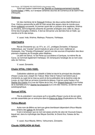 André Wautier : DICTIONNAIRE DES GNOSTIQUES et des principaux initiés.
       Viriori est l'auteur notamnent de "Bientôt un Supergouvernement mondial,
Contre-Eglise" (1966), où il analyse certaines oeuvres de Comenius et de Saint-Yves
d'Alveydre.

Vishnou

       Un des membras de la Trimourti hindoue, les deux autres étant Brahma et
Civa. Vishnou personnifie la paix et il est censé être apparu dans le monde sous
divers avâtaram successifs, le premier ayant été un poisson et le septième, Krishna
ou Khristna, dont la légende présente de grandes analogies avec celle du Jésus-
Christ des Evangiles chrétiens. Il doit se réincarner une dernière fois en Kalki, qui
viendra à la fin des temps.

         V. aussi: Inde, Krishna, Maitreya, Poissons, Vishtaspa.

VISHTASPA
       Roi de Chorasmie qui, au VI°s. av. J.C., protégea Zoroastre. A l'époque
hellénistique, ses "oracles" seront traduits en grec et son nom, hellénisé en
Hystaspès. Ces "Oracles d'Hystaspès" seront une des sources d'inspiration des deux
premiers chapitres de l'Evangile selon Matthieu.
       Le père de Darius, roi de Perse qui succédera à Cambyse, lui-même fils de
Cyrus, se nommait également Vishtaspa. On remarquera l'analogie de ce nom avec
celui de Vishnou.

         V. aussi: Zoroastre.

Chaïm VITAL (1543-1620).

       Cabbaliste calabrais qui s'établit à Safed et devint le principal des disciples
d'Isaac Lourja avec Joseph ibn Taboul. Mais Vital et Taboul n'arrivèrent pas à
s'entendre au sujet de la mise au point et de la publication de la doctrine orale de
Lourja, et c'est Vital qui arrivera à prendre le dessus. Il est en outre l'auteur d'un
Sepher Ets Chaïim (Le Livre de l'Arbre de la Vie), d'un Shaaré Kedoushi (Les Portes
de la Sainteté) et d'un Sepher ha-Chazionôt (Le Livre des Visions), ce dernier étant
autobiographique.

Samuel VITAL
       Fils du précédent. Les propos qu'il a recueillis d'Isaac Louria et de son père
ont été rassemblés par un anonyme dans la Patora de Abba (Explications du Père).

Vohou-Manah
       Autre nom de Mithro en tant que génie bienfaisant dépendant d'Aour-Mazda
dans certains des gathas de Zoroastre.
       Il est à remarquer que ce nom est assez proche de celui de Voucoub-Caquix,
lequel est, dans la mythologie des Mayas Quichés, le Grand Ara, l'oiseau de feu
solaire.

         V. aussi: Aour-Mazda, Mithro, Vahoumano, Zoroastre.

Claude VORILHON dit Raël.

                                                                                   280
 