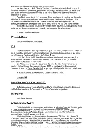 André Wautier : DICTIONNAIRE DES GNOSTIQUES et des principaux initiés.
        Né à Ambert en 1946, Claude Vorilhon prit le hiéronyme de Raël. quand il
fonda la secte dite "raélienne", prétendant avoir reçu des révélations de Yavé, chef
des extra-terrestres qui auraient créé la vie sur la Terre, des derniers étant les
élohîm de la Bible.
        Pour Raêl cependant, il n’y a pas de Dieu, tandis que la matière est éternelle
et infinie. Il y aura néanmoins un jugement final des méchants et des bons, ainsi
qu'un embrasement final de notre univers, mais les bons échapperont à ce
cataclysme et seront chargés d'aller créer à leur tour la vie sur une autre planète.
        Il incombe au peuple juif, qui est véritablement, pour Raêl, le peuple élu, mais
qui a eu tort de rejeter Jésus, de répandre ce message dans le monde.

         V. aussi: Elohîm, Raélisme.

Voucoub-Caquix
         Voir: Vohou-Manah, Zoroastre.

Vril
         Mystrieuse forme d'énergie cosmique que détiendrait, selon Bulwer-Lytton qui
en fit l'objet de son livre The Coming Race un peuple souterrain d'Asie et qui serait
un héritage de l'antique civilication de l'Ultima Thulé
         Louis Jacolliot a parlé du vril lui aussi dans certaines de ses oeuvres, à la
suite de quoi Samuel Liddell-Mathers fondera une "Société du Vril", à laquelle
adhéreront surtout des rosicruciens.
         En Allemagne, la branche bavaroise de cette Société fusionnera avec la
section de Bavière du Germanenorden en 1919 et c'est Walther Nauhaus qui
donnera le nom de Thule Gesellschaft au groupe initiatique résultant de cette fusion.

         J. aussi: Agartha, Buiwer-Lytton, Liddell-Mathers, Thulé.

         Lettre W
lossef ibn WACCAR (ou waquar).

      Juif espagnol qui vécut à Tolède au XIV°s. et qui écrivit en arabe. Bien que
cabbaliste convaincu, il n'acceptait le Zohar qu'avec circonspection.

Wahhabites

         Voir: Ouachabites.

Arthur-Edward WAITE
        Cabbaliste indépendant anglais, qui adhéra au Golden Dawn de flathors, puis
à l'Astrum Argentinum de Crowley, pour finalement fonder son propre Ordo
Sanctissimus Rosae et Aureae Crucis organisation ultra-confidentielle qui ne
comptait que de dix à quinze membres.
        Waite traduisit en anglais plusieurs des oeuvres d'Eliphas Lévi, bien qu'il
n'accepta pas toutes ses idées, et il écrivit plusieurs ouvrages traitant de magie, des
traditions gnostiques, d'ésotérisme, d'alchimie, etc..., notamment une excellente
Doctrine and Literature of the Kabalah (1902), A New Encyclopedia of Freemasonry
(1921), etc...
        A.E. Waite ne pratiqua pourtant pas la magie lui-même, considérant cela
                                                                                     281
 