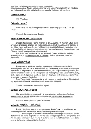 André Wautier : DICTIONNAIRE DES GNOSTIQUES et des principaux initiés.
comme dangereux. Mais il fera dessiner par une amie, Pamela Smith, un très beau
jeu de tarots et une interprétation très personnelle de l'arbre séphirotique.

Pierre WALDO
         Voir: Vaudois.

"Wanderzwang"

      Forme que prit en Allemagne la confrérie des Compagnons du Tour de
France.

         V. aussi: Compagnons du Devoir.

Francis WARRAIN (1867-1940).
        Disciple français de Hoene-Wronski et d'A.E. Waite, Fr. Warrain fut un esprit
universel, pratiquant à la fois les mathématiques, le droit, l'occultisne, la Cabbale et
qui fut en outre sculpteur. Il a surtout beaucoup étudié la Cabbale, mais dans une
optique chrétienne, tout en posant cependant, comme beaucoup de gnostiques, que
Dieu ne saurait être défini que négativement.
        Ses écrits sont nombreux, de "La Synthèse (1906), qui est un traité de
métaphysique, à "La Théodicée de la Kabbale", dont la deuxième partie est
posthume

Ingell WEDGWOOD

       Evque vieux-catholique, docteur es sciences de l'Université de Paris,
J.I.Wedgwood créa en 1916, avec Charles W. Leadbeater, évoque vieux-catholique
comme lui et dirigeant de la Société théosophique, une "Église catholique libre", qui
combine le catholicisme et les enseignements théosophiques de Madame Blavatsky.
Cette Église s'est répandue aux Pays-Bas, en Belgique, en France, aux États-Unis,
en Afrique et jusqu'en Australie.
       Pour Wedgwood, l'homme est à la fois matière et esprit; entre le Christ et lui il
n'y a pas une différence essentielle, mais seulement de degré.

         J. aussi: Leadbeater, Vieux-Catholiques.

William Wynn WESTCOTT

      Maçon cabbaliste anglais qui fut le premier grand maître de la Societas
Rosicruciana in Anglia puis un des fondateurs du Golden Dawn Brotherhood

         V. aussi: Anne Sprengel, W.R. Woodman.

Valentin WEIGEL (1533-1588).
       Pasteur luthérien allemand, probablement Rose-Croix, pour qui toutes les
sciences pouvaient se ramener à deux: la théologie et l'astrologie.
               Pour Weigel, la nature d l'homme est d'être l'image à la fois de Dieu et
de l’univers. La chute originelle elle-même a eu un aspect positif, du fait qu'elle a mis
l'homme tant en mesure qu'à même de s'élever vers la véritable connaissance de lui-
même, de la nature et aussi de la divinité.


                                                                                     282
 