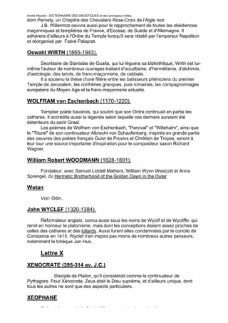 André Wautier : DICTIONNAIRE DES GNOSTIQUES et des principaux initiés.
dom Pernety, un Chapitre des Chevaliers Rose-Croix de l'Aigle noir.
       J.B. Willermoz oeuvra aussi pour le rapprochement de toutes les obédiences
maçonniques et templières de France, d'Ecosse, de Suède et d'Allemagne. Il
adhérera d'ailleurs à l'Ordre du Temple lorsqu'il sera rétabli par l’empereur Napoléon
et réorganisé par Fabré Palaprat.

Oswald WIRTH (1865-1943).

       Secrétaire de Stanislas de Guaita, qui lui léguera sa bibliothèque, Wirth est lui-
même l'auteur de nombreux ouvrages traitant d'occultisme, d'hermétisme, d'alchimie,
d'astrologie, des tarots, de franc-maçonnerie, de cabbale.
       Il a soutenu la thèse d'une filière entre les batisseurs phéniciens du premier
Temple de Jerusalem, les confréries grecques, puis romaines, les compagnonnages
européens du Moyen Age et la franc-maçonnerie actuelle.

WOLFRAM von Eschenbach (1170-1220).
        Templier poète bavarois, qui soutint que son Ordre continuait en partie les
cathares. Il accrédita aussi la légende selon laquelle ces derniers auraient été
détenteurs du saint Graal.
        Les poëmes de Wolfram von Eschenbach, "Parcival" et "Willehalm", ainsi que
le "Titurel" de son continuateur Albrecht von Schaufenberg, inspirés en grande partie
des oeuvres des poètes français Guiot de Provins et Chrétien de Troyes, seront à
leur tour une source importante d'inspiration pour le compositeur saxon Richard
Wagner.

William Robert WOODMANN (1828-1891).
      Fondateur, avec Samuel Liddell Mathers, William Wynn Westcott et Anna
Sprengel, du Hermetic Brotherhood of the Golden Dawn in the Outer

Wotan
         Voir: Odin.

John WYCLEF (1320-1384).

       Réformateur anglais, connu aussi sous les noms de Wyclif et de Wycliffe, qui
remit en honneur le platonisme, mais dont les conceptions étaient assez proches de
celles des cathares et des lollards. Aussi furent elles condamnées par le concile de
Constance en 1415. Wyclef n'en inspira pas moins de nombreux autres penseurs,
notamment le tchèque Jan Hus.

         Lettre X
XENOCRATE (395-314 av. J.C.)
              Disciple de Platon, qu'il considérait comme le continuateur de
Pythagore. Pour Xénocrate, Zeus était le Dieu suprême, et d'ailleurs unique, dont
tous les autres ne sont que des aspects particuliers.

XEOPHANE

         Philosophe grec de la fin du VI°s. avant notre ère, qui critiqua
                                                                                     284
 