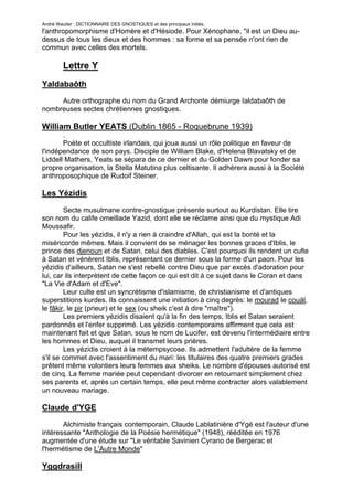 André Wautier : DICTIONNAIRE DES GNOSTIQUES et des principaux initiés.
l'anthropomorphisme d'Homère et d'Hésiode. Pour Xénophane, "il est un Dieu au-
dessus de tous les dieux et des hommes : sa forme et sa pensée n'ont rien de
commun avec celles des mortels.

         Lettre Y
Yaldabaôth
     Autre orthographe du nom du Grand Archonte démiurge Ialdabaôth de
nombreuses sectes chrétiennes gnostiques.

William Butler YEATS (Dublin 1865 - Roquebrune 1939)
       .
       Poète et occultiste irlandais, qui joua aussi un rôle politique en faveur de
l'indépendance de son pays. Disciple de William Blake, d'Helena Blavatsky et de
Liddell Mathers, Yeats se sépara de ce dernier et du Golden Dawn pour fonder sa
propre organisation, la Stella Matutina plus celtisante. Il adhérera aussi à la Société
anthroposophique de Rudoif Steiner.

Les Yézidis
        Secte musulmane contre-gnostique présente surtout au Kurdistan. Elle tire
son nom du calife omeillade Yazid, dont elle se réclame ainsi que du mystique Adi
Moussafir.
        Pour les yézidis, il n'y a rien à craindre d'Allah, qui est la bonté et la
miséricorde mêmes. Mais il convient de se ménager les bonnes graces d'Iblis, le
prince des djenoun et de Satan, celui des diables. C'est pourquoi ils rendent un culte
à Satan et vénèrent Iblis, représentant ce dernier sous la forme d'un paon. Pour les
yézidis d'ailleurs, Satan ne s'est rebellé contre Dieu que par excès d'adoration pour
lui, car ils interprètent de cette façon ce qui est dit à ce sujet dans le Coran et dans
"La Vie d'Adam et d'Eve".
        Leur culte est un syncrétisme d'islamisme, de christianisme et d'antiques
superstitions kurdes. Ils connaissent une initiation à cinq degrés: le mourad le couäl,
le fâkir, le pir (prieur) et le sex (ou sheik c'est à dire "maître").
        Les premiers yézidis disaient qu'à la fin des temps, Iblis et Satan seraient
pardonnés et l'enfer supprimé. Les yézidis contemporains affirment que cela est
maintenant fait et que Satan, sous le nom de Lucifer, est devenu l'intermédiaire entre
les hommes et Dieu, auquel il transmet leurs prières.
        Les yézidis croient à la métempsycose. Ils admettent l'adultère de la femme
s'il se commet avec l'assentiment du mari: les titulaires des quatre premiers grades
prêtent même volontiers leurs femmes aux sheiks. Le nombre d'épouses autorisé est
de cinq. La femme mariée peut cependant divorcer en retournant simplement chez
ses parents et, après un certain temps, elle peut même contracter alors valablement
un nouveau mariage.

Claude d'YGE
       Alchimiste français contemporain, Claude Lablatinière d'Ygé est l'auteur d'une
intéressante "Anthologie de la Poésie hermétique" (1948), rééditée en 1976
augmentée d'une étude sur "Le véritable Savinien Cyrano de Bergerac et
l'hermétisme de L'Autre Monde"

Yggdrasill

                                                                                     285
 