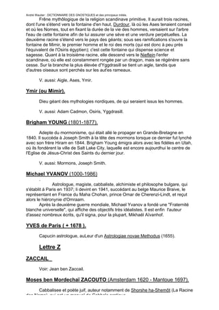 André Wautier : DICTIONNAIRE DES GNOSTIQUES et des principaux initiés.
        Frêne mythôlogique de la religion scandinave primitive. Il aurait trois racines,
dont l'une s'étend vers la fontaine d'en haut, Durdour, là où les Ases tenaient conseil
et où les Nornes, tout en fixant la durée de la vie des hommes, versaient sur l'arbre
l'eau de cette fontaine afin de lui assurer une sève et une verdure perpétuelles. La
deuxième racine s'étend vers le pays des géants; sous ses ramifications s'ouvre la
fontaine de Mimir, le premier homme et le roi des morts (qui est donc à peu près
l'équivalent de l'Osiris égyptien); c'est cette fontaine qui dispense science et
sagesse. Quant à la troisième racine, elle descend vers le Nieflein l'enfer
scandinave, où elle est constamment rongée par un dragon, mais se régénère sans
cesse. Sur la branche la plus élevée d'Yggdrasill se tient un aigle, tandis que
d'autres oiseaux sont perchés sur les aut'es rameaux.

         V. aussi: Aigle, Ases, Ymir.

Ymir (ou Mimir).

         Dieu géant des mythologies nordiques, de qui seraient issus les hommes.

         V. aussi: Adam Cadmon, Osiris, Yggdrasill.

Brigham YOUNG (1801-1877).
        Adepte du mormonisme, qui était allé le propager en Grande-Bretagne en
1840. Il succéda à Joseph Smith à la tête des mormons lorsque ce dernier fut lynché
avec son frère Hiram en 1844. Brigham Young émigra alors avec les fidèles en Utah,
où ils fondèrent la ville de Salt Lake City, laquelle est encore aujourdhui le centre de
l'Eglise de Jésus-Christ des Saints du dernier jour.

         V. aussi: Mormons, Joseph Smith.

Michael YVANOV (1000-1986)
         .
               Astrologue, magiste, cabbaliste, alchimiste et philosophe bulgare, qui
s'établit à Paris en 1937; Ii devint en 1941, succédant au belge Maurice Braive, le
représentant en France du Maha Chohan, prince Omar de Cherenzi-Lindt, et reçut
alors le hiéronynie d'Omraam.
        Après la deuxième guerre mondiale, Michael Yvanov a fondé une "Fraternité
blanche universelle", qui affiche des objectifs très idéalistes. Il est enfin l'auteur
d'assez nombreux écrits, qu'il signa, pour la plupart, Mikhaël Aïvanhof.

YVES de Paris ( + 1678 ).
         Capucin astrologue, auLeur d'un Astrologiae novae Methodus (1655).

         Lettre Z
ZACCAIL
         Voir: Jean ben Zaccail.

Moses ben Mordechaï ZACOUTO (Amsterdam 1620 - Mantoue 1697).
      Cabbalisee et poète juif, auteur notamment de Shorshe ha-Shemôt (La Racine
des Noms), qui est un manuel de Cabbale pratique.
                                                                                     286
 
