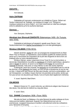 André Wautier : DICTIONNAIRE DES GNOSTIQUES et des principaux initiés.


ZACUTO
         Voir Zakoute.

Haïm ZAFRANI
       Cabbaliste juif marocain contemporain qui s'établit en France. Zafrani est
l'auteur notamment de "Kabbale, vie mystique et magie" et d' "Éthique et
mystique:Judaïsme en terre d'Islam", où il met notamment en relief les analogies
entre le cabbalisme juif et le soufisme islamique.

Zanreus

         Voir: Dionysos, Orphisme.

Abraham bon Shmouêl ZAKOUTE (Salamanque 1450 - En Turquie,
vers 1510).
       Cabbaliste et astrologue juif espagnol, appelé aussi Zacuto. Il est
l'auteurnotamment d'un Sepher ha-Iochassine (Le Livre des généalogies).

Shnéour ZALMAN (1745-1813).
        Hassid ukrainien, tsadiq de Ladi, qui propagea les enseignements du Baal
Shem Thov en Russie. Le hassidisme y sera toutefois qualifié de chabad (secret)
parce qu'il y rencontrera de l'ooposition de la part des dirigeants et devra donc se
pratiquer plus ou noino clandestinement.
        Shnéour Zalman, auteur notamment d'une Torat Or (La Loi de lumière), a
donné des interprétations nouvelles au tsimtsoum et à l'arbre séphirotique, ajoutant à
celui-ci Doath (la science, le savoir ou la religion) entre Keter (la couronne) et
Tipherêt (la beauté), mais avec un rang inférieur à celui des autres séphires.
        Il distinguait, parmi les croyants, les benonîm qui ne permettent pas au mal de
les dominer, et les tsadiquîm les justes, qui sont arrivés à transformer en eux le mal
en bien. Il disait enfin que l'amour de Dieu peut résulter, soit de la contemplation, soit
de l'introspection. Le meilleur moyen d'arriver à la première est la prière, tandis que
l'on peut arriver à la deuxième par l'étude, l'une et l'autre étant également méritoires.

         V. aussi: Sephirôt, Baal Shem.

ZALMOXIS
      Médecin thrace du V°s. avant notre ère, qui reforma la religion des thraces et
des daces. Ces derniers le mettront au rang des dieux.

         V. aussi: Dacs.

S.U. ZANNE (Caneghem 1838 - Ficon 1923).

        Né près de Gand, en Belgique, d'un père flamand de petite noblesse et d'une
mère juive de tradition rabbinique, Auguste Van Dekerckhove eut une vie
aventureuse, voyageant beaucoup et oscillant culturellement entre les civilisations
juive, flamande et française.
        Après un séjour au Nouveau-Mexique, où il eut notamment des contacts avec
                                                                                      287
 