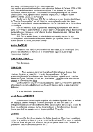 André Wautier : DICTIONNAIRE DES GNOSTIQUES et des principaux initiés.
des sorciers algonquins et caraïbes, puis à Londres, il résida à Paris de 1884 à 1908
et il y fréquenta les milieux spirites et occultistes. C'est alors qu'en 1894 de
mystérieux "maîtres spirituels" lui conféreront le hiéronyme singulier de Siméon
Urbain Zanne. Puis, après diverses errances en province, il finit par s'établir
définitivement à Mâcon, où il s'éteignit.
         C'est à partir de 1895 que S.U. Zanne élabora sa propre doctrine ésotérique,
la "Grande Cosmosophie", qui fait l'objet de manuscrits polycopiés tirés à peu
d'exemplaires et qui est à base essentiellement de Cabbale judaïque et de tantrisme
bouddhique.
         Mais il s'intéressa aussi au problème de la langue primordiale, dont il traite
dans ses "Principes et éléments de la langue sacrée". C'est cette langue des origines
qui aurait donné naissance, selon Zanne, à celles des Atlantes, des Hébreux, des
Ibèros, des Eburons, etc.
         S.U. Zanne a exercé une certaine influence sur quelques uns de ses
contemporains, notamment sur Raymond Abellio, qui s'y réfère dans sa "Fosse de
Babel" et dans "La Bible, document chiffré".

Anton ZAPELLI
      Fondateur vers 1970 d'un Grand Prieuré de Suisse, qui a son siège à Sion,
prétend se rattacher aux Templiers et entretient des rapports avec la loge
maçonnique "Alpina".

ZARATHOUSTRA
         Voir: Zoroastre.

ZEBEDEE

              Nom que porte dans les Évangiles chrétiens le père de deux des
disciples de Jésus le Nazaréen, nommés Jacques et Jean. Il s'agit
vraisemblablement d'un sobriquet pour Jean le Baptiseur, appelé aussi, chez les
Pères de l'Église, Dosithée, Dousis, etc., car l'hébreu zabad veut dire tout comme
chanan et comme le grec dosis
       C'est également un Zébédéé qui succédera à Jean l'Apôtre comme patriarche
d'Ephèse et qui était probablement son fils, petit-fils donc dans ce cas du premier
Zébédée.

         V. aussi: Dosithés, Johannisme.

José-Tomas ZEBERIO
       Philosophe et anthropologue argentin, né à Buenos-Ayres en 1910 et résidant
en Belgique, Zeberio n'est pas vraiment gnostique, car il ne croit pas à un
antagonisme radical entre bien et le mal. Mais sa conception de l'énergie, source de
toute vie, est assez analogue au feu des gnostiques et il croit aussi que Dieu se
trouve, par delà les galaxies, en un lieu semblable à l'Empyrée.

Zélotes
       Nom qui fut donné aux sicaires de Galilée à partir de 62 environ. Les zélotes
prirent une part très active à la guerre contre les Romains en 66 et, sous la conduite
d'Eléazar, ils se réfugieront à Massada, où, plutôt que de se rendre à l'ennemi, ils
préféreront se suicider collectivement en 73.

                                                                                   288
 
