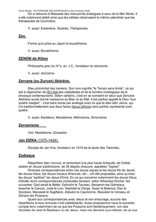 André Wautier : DICTIONNAIRE DES GNOSTIQUES et des principaux initiés.
       On a retrouvé à Massada des manuscrits analogues à ceux de la Mer Morte. Il
a été notamnent établi ainsi que les zélotes observaient le même calendrier que les
thérapeutes de Coumrâne.

         V. aussi: Esséniens, Sicaires, Thérapeutes.

Zen.

         Forme qu'a prise au Japon le bouddhisme.

         V. aussi: Bouddhisme.

ZENON de Kition

         Philosophe grec du IV°s. av. J.C., fondateur du stoïcisme.

         V. aussi: stoïcisme.

Zervane (ou Zurvan) Akérène.
       Dieu primordial des iraniens. Son nom signifie "le Temps sans limite", ce qui
est à rapprocher de l'En-Sof des cabbalistes et de la lumière ontologique de la
physique contemporaine. Selon certains, c'est en se scindant en deux que Zervane
Akéràne aurait donné naissance au Bien et au Mal. Il est parfois appelé le Dieu "aux
quatre visages" : c'est sans doute par analogie avec lui que le dieu latin Janus, qui
n'a traditionnellement que deux faces (lanus bifrons) sera parfois représenté avec
quatre.

         V. aussi: Kantéens, Mazdéisme, Mithraïsme, Simonisme.

Zervanisme

         Voir: Mazdéisme, Zoroastre.

Jan ZIZKA (1375-1424).
         Disciple de Jan Hus, fondateur en 1419 de la secte des Taborites.

Zodiaque

       Répartition bien connue, et remontant à la plus haute Antiquité, de l'orbite
solaire en douze subdivisions, de 30 degrés chacune, appelées "signes".
       Diverses correspondances entre ces douze signes et les douze fils de Jacob,
les douze tribus, les douze travaux d'hercule, etc... ont été proposées, ainsi qu'avec
les douze "apôtres" de Jésus-Christ. En ce qui concerne notamment les douze tribus
d'Israël, leurs correspondances zodiacales seraient, selon Athanase Kircher, les
suivantes: Gad serait le Bélier, Ephraïm le Taureau, Benjamin les Gémeaux,
Issachar le Cancer, Juda le Lion, Nephtali la Vierge, Asser la Balance, Dan le
Scorpion, Manassé le Sagittaire, Zabulon le Capricorne, Reouben le Verseau et
Simeon les Poissons.
       Quant aux correspondances avec Jésus et son entourage, aucune des
répartitions à nous connues n’est satisfaisante. Aussi proposerons nous la suivante,
compte tenu notamment de ce que les Poissons sont ésotériquement, non des
disciples de Jean le Baptiseur ou de Jésus, mais ces derniers eux-mêmes; de ce que
                                                                                  289
 