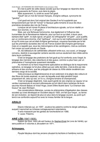 André Wautier : DICTIONNAIRE DES GNOSTIQUES et des principaux initiés.
        Et c'est à partir de cette classe sociale que leur langage se répandra dans
toute la gueuserie de France, puis dans la pègre.
        Mais auparavant, il y avait eu aussi l'art gault.
        "Gault" est un mot de l'ancien français, d'origine celtique, synonyme de
"gaulois".
        L'art gault est donc l'art original des Gaules.Il ne fut supplanté que
temporairement par l'art dit "roman" à l'époque gallo-romaine et sous les deux
premières dynasties des rois de France .
        Lorsque cet art roman fit place à l'architecture ogivale, ce fut en réalité un
retour aux sources, à « l' art gault ».
        Mais, par une fâcheuse homonymie, due également à l'influence des
humanistes de la Renaissance italienne, pour qui tout ce qui était, à leurs yeux,
barbare était "goth", le style ogival, art gault, fut orthographié "art goth" , puis qualifié,
par un contre-sens énorme, d'art "gothique" , nom qui lui est malheureusement resté
et qui fit croire que cet art était d'origine germanique, croyance favorisée par le fait
que les premières dynasties des rois de France avaient été d'origine germanique:
mais on a rappelé que, sous les mérovingiens et les carolingiens, c'est au contraire
l'art roman qui avait prévalu en Gaule.
        Or, les bâtisseurs de cathédrales utilisaient entre eux, eux aussi, un langage
convenu, destiné à sauvegarder certains secrets connus seulement des initiés admis
dans leurs confréries.
        C'est ce langage des praticiens de l'art gault qui fut confondu avec l'argot, le
langage des merciers, des colporteurs et des gueux, comme vu plus haut, par un
phénomène d' homophonie quasiment inévitable .
        Au moment où la franc-maçonnerie spéculative se distingua de la maçonnerie
opérative, ce langage ne fut plus utilisé que par cette dernière, c'est-à-dire par des
artisans et des ouvriers, que les préjugés de classe du XIXe siècle ravalèrent aux
derniers rangs de la société.
        Cela provoqua sa dégénérescence et son extension à la pègre des voleurs et
des filous de toutes espèces, au sein de laquelle avait déjà pénétré l'argot
proprement dit, celui qui est, on l'a vu, d'origine lorraine et champenoise.
        C'est ce langage dégénéré, mais ayant gardé de ses origines sa vigueur et sa
verdeur expressives et souvent pittoresques qu'ont décrit dans certaines de leurs
oeuvres Honoré Balzac et Victor Hugo, avant d'être illustré dans "La Chanson des
Gueux" de Jean Richepin .
        Ces consécrations littéraires, suivies du phénomène d'égalisation des classes
sociales qui s'est développé en Occident depuis 1920, ont fait que l'argot , au terme
de son évolution, se répand de plus en plus dans le langage courant, au point qu'il
tend à se confondre aujourd’hui avec le niveau familier de la langue .

ARIALO

      Diacre milanais qui, en 1057 , souleva les patarins contre le clergé catholique,
auquel il reprochait sa richesse outrageusement ostentatoire.
      Il sera massacré par les gardes de l'archevêché en 1066.
      V. aussi: Patarins.

ARIÉ LÉB (1847-1905).
      Rabbin de Gour, Arié Léb est l'auteur du Sepher-Emet (le Livre de Vérité), qui
sera publié en 5 volumes à Jérusalem en 1971.

Arimaspes.
     Peuple fabuleux dont les anciens situaient le territoire à l'extrême nord du
monde, ils se confondent peut-être avec les Hyperboréens ou avec les Ases.
                                                                                           29
 
