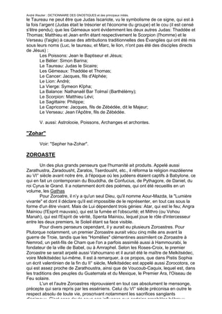André Wautier : DICTIONNAIRE DES GNOSTIQUES et des principaux initiés.
le Taureau ne peut être que Judas Iscariote, vu le symbolisme de ce signe, qui est à
la fois l’argent (Judas était le trésorier et l'économe du groupe) et le cou (il est censé
s'être pendu); que les Gémeaux sont évidemment les deux autres Judas: Thaddée et
Thomas; Matthieu et Jean enfin étant respectivement le Scorpion (l'homme) et le
Verseau (l'aigle) à cause des attributions traditionnelles des Évangiles qui ont été mis
sous leurs noms (Luc, le taureau, et Marc, le lion, n'ont pas été des disciples directs
de Jésus) :
        Les Poissons: Jean le Baptiseur et Jésus;
        Le Bélier: Simon Barina;
        Le Taureau: Judas le Sicaire;
        Les Gémeaux: Thaddée et Thomas;
        Le Cancer: Jacques, fils d'Alphée;
        Le Lion: André;
        La Vierge: Symeon Kîpha;
        La Balance: Nathanaël Bar Tolmaï (Barthélémy);
        Le Scorpion: Matthieu Lévi;
        Le Sagittaire: Philippe;
        Le Capricorne: Jacques, fils de Zébédée, dit le Majeur;
        Le Verseau: Jean l'Apôtre, fils de Zébédée.

         V. aussi: Astrolooie, Poissons, Archanges et archontes.

"Zohar"

         Voir: "Sepher ha-Zohar".

ZOROASTE
       Un des plus grands penseurs que l'humanité ait produits. Appelé aussi
Zarathustra, Zaradousht, Zaratos, Tserdousht, etc., il réforma la religion mazdéenne
au VI° siècle avant notre ère, à l'époque où les judéens étaient captifs à Babylone, ce
qui en fait un contemporain du Bouddha, de Confucius, de Pythagore, de Daniel, du
roi Cyrus le Grand. Il a notamment écrit des poëmes, qui ont été recueillis en un
volume, les Gathas
       Pour Zoroatre, il n’y a qu'un seul Dieu, qu'il nomme Aour-Mazda, la "Lumière
vivante" et dont il déclare qu'il est impossible de le représenter, en tout cas sous la
forme d'un être vivant. Mais de Lui dépendent trois génies: Atar, qui est le feu; Angra
Mainiou (l'Esprit mauvais), qui est la fumée et l'obscurité; et Mithro (ou Vohou
Manah), qui est l'Esprit de vérité, Spenta Mainiou, lequel joue le rôle d'intercesseur
entre les deux premiers, le Soleil étant sa face visible.
       Pour divers penseurs cependant, il y aurait eu plusieurs Zoroastres. Pour
Plutorque notamment, un premier Zoroastre aurait vécu cinq mille ans avant la
guerre de Troie, tandis que les "Homélies" clémentines assimilent ce Zoroastre à
Nemrod, un petit-fils de Cham que l'on a parfois assimilé aussi à Hammourabi, le
fondateur de la ville de Babel, ou à Amraphel. Selon les Roses-Croix, le premier
Zoroastre se serait arpelé aussi Vahoumano et il aurait été le maître de Melkitsédec,
voire Melkitsédec lui-même. Il est à remarquer, à ce propos, que dans Pistis Sophia
un écrit valentinien de la fin du II° siècle, Melkitsédec est appelé aussi Zorocotora, ce
qui est assez proche de Zarathoustra, ainsi que de Voucoub-Caquix, lequel est, dans
les traditions des peuples du Guatemala et du Mexique, le Premier Ara, l'Oiseau de
Feu solaire.
       L'un et l'autre Zoroastres réprouvaient en tout cas absolument le mensonge,
précepte qui sera repris par les esséniens. Celui du VI° siècle préconisa en outre le
respect absolu de toute vie, proscrivant notamment les sacrifices sanglants
d'animaux. C'est sans doute sous son influence que certains prophètes hébreux
                                                                                      290
 