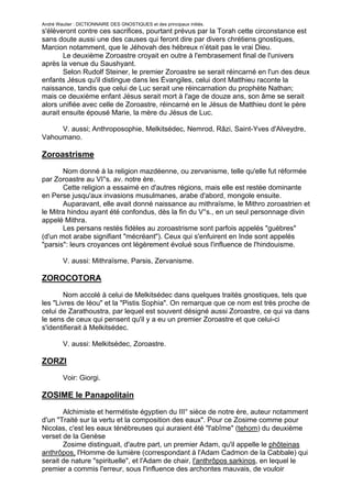 André Wautier : DICTIONNAIRE DES GNOSTIQUES et des principaux initiés.
s'élèveront contre ces sacrifices, pourtant prévus par la Torah cette circonstance est
sans doute aussi une des causes qui feront dire par divers chrétiens gnostiques,
Marcion notamment, que le Jéhovah des hébreux n’était pas le vrai Dieu.
       Le deuxième Zoroastre croyait en outre à l'embrasement final de l'univers
après la venue du Saushyant.
       Selon Rudolf Steiner, le premier Zoroastre se serait réincarné en l'un des deux
enfants Jésus qu'il distingue dans les Évangiles, celui dont Matthieu raconte la
naissance, tandis que celui de Luc serait une réincarnation du prophète Nathan;
mais ce deuxième enfant Jésus serait mort à l'age de douze ans, son âme se serait
alors unifiée avec celle de Zoroastre, réincarné en le Jésus de Matthieu dont le père
aurait ensuite épousé Marie, la mère du Jésus de Luc.

     V. aussi; Anthroposophie, Melkitsédec, Nemrod, Râzi, Saint-Yves d'Alveydre,
Vahoumano.

Zoroastrisme
       Nom donné à la religion mazdéenne, ou zervanisme, telle qu'elle fut réformée
par Zoroastre au VI°s. av. notre ère.
       Cette religion a essaimé en d'autres régions, mais elle est restée dominante
en Perse jusqu'aux invasions musulmanes, arabe d'abord, mongole ensuite.
       Auparavant, elle avait donné naissance au mithraïsme, le Mithro zoroastrien et
le Mitra hindou ayant été confondus, dès la fin du V°s., en un seul personnage divin
appelé Mithra.
       Les persans restés fidèles au zoroastrisme sont parfois appelés "guèbres"
(d'un mot arabe signifiant "mécréant"). Ceux qui s'enfuirent en Inde sont appelés
"parsis": leurs croyances ont légèrement évolué sous l'influence de l'hindouisme.

         V. aussi: Mithraïsme, Parsis, Zervanisme.

ZOROCOTORA

        Nom accolé à celui de Melkitsédec dans quelques traités gnostiques, tels que
les "Livres de Iéou" et la "Pistis Sophia". On remarque que ce nom est très proche de
celui de Zarathoustra, par lequel est souvent désigné aussi Zoroastre, ce qui va dans
le sens de ceux qui pensent qu'il y a eu un premier Zoroastre et que celui-ci
s'identifierait à Melkitsédec.

         V. aussi: Melkitsédec, Zoroastre.

ZORZI
         Voir: Giorgi.

ZOSIME le Panapolitain

       Alchimiste et hermétiste égyptien du III° sièce de notre ère, auteur notamment
d'un "Traité sur la vertu et la composition des eaux". Pour ce Zosime comme pour
Nicolas, c'est les eaux ténébreuses qui auraient été "l'abîme" (tehom) du deuxième
verset de la Genèse
       Zosime distinguait, d'autre part, un premier Adam, qu'il appelle le phôteinas
anthrôpos, l'Homme de lumière (correspondant à l'Adam Cadmon de la Cabbale) qui
serait de nature "spirituelle", et l'Adam de chair, l'anthrôpos sarkinos, en lequel le
premier a commis l'erreur, sous l'influence des archontes mauvais, de vouloir
s'incarner. Pour se libérer de ce bagne qui en résulte pour les humains, il convient,
                                                                                       291
 