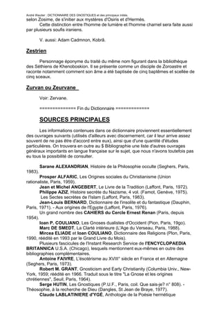 André Wautier : DICTIONNAIRE DES GNOSTIQUES et des principaux initiés.
selon Zosime, de s'initier aux mystères d'Osiris et d'Hermès.
       Cette distinction entre l'homme de lumière et l'homme charnel sera faite aussi
par plusieurs soufis iraniens.

         V. aussi: Adam Cadmnon, Kobrâ.

Zestrien

       Personnage éponyme du traité du même nom figurant dans la bibliothèque
des Séthiens de Khenoboskion. Il se présente comme un disciple de Zoroastre et
raconte notamment comment son âme a été baptisée de cinq baptêmes et scellée de
cinq sceaux.

Zurvan ou Zeurvane

         Voir: Zervane.

         ============== Fin du Dictionnaire =============

         SOURCES PRINCIPALES
       Les informations contenues dans ce dictionnaire proviennent essentiellement
des ouvrages suivants (utilisés d'ailleurs avec discernement, car il leur arrive assez
souvent de ne pas être d'accord entre eux), ainsi que d'une quantité d'études
particulières. On trouvera en outre au $ Bibliographie une liste d'autres ouvrages
généraux importants en langue française sur le sujet, que nous n'avons toutefois pas
eu tous la possibilité de consulter.

         Sarane ALEXANDRIAN, Histoire de la Philosophie occulte (Seghers, Paris,
1983).
       Prosper ALFARIC, Les Origines sociales du Christianisme (Union
rationaliste, Paris, 1959).
       Jean et Michel ANGEBERT, Le Livre de la Tradition (Laffont, Paris, 1972).
       Philippe AZIZ, Histoire secrète du Nazisme, 4 vol. (Famot, Genève, 1975).
        Les Sectes secrètes de l'Islam (Laffont, Paris, 1983).
       Jean-Louis BERNARD, Dictionnaire de l'insolite et du fantastique (Dauphin,
Paris, 1971). - Aux origines de l'Egypte (Laffont, Paris, 1976).
       Un grand nombre des CAHIERS du Cercle Ernest Renan (Paris, depuis
1954).
       loan P. COULIANO, Les Gnoses dualistes d'Occident (Pion, Paris, 19go).
       Marc DE SMEDT, La Clarté intérieure (L'Age du Verseau, Paris, 1988).
       Mircea ELIADE et loan COULIANO, Dictionnaire des Religions (Plon, Paris,
1990, réédité en 1993 par le Grand Livre du Mois).
       Plusieurs fascicules de l'Instant Research Service de l'ENCYCLOPAEDIA
BRITANNICA U.S.A. (Chicago), lesquels mentionnent eux-mêmes en outre des
bibliographies complémentaires.
       Antoine FAIVRE, L'ésotérisme au XVIII° siècle en France et en Allemagne
(Seghers, Paris, 1973).
       Robert M. GRANT, Gnosticism and Early Christianity (Columbia Univ., New-
York, 1959; réédité en 1966. Traduit sous le titre "La Gnose et les origines
chrétiennes", Seuil, Paris, 1964).
       Serge HUTIN, Les Gnostiques (P.U.F., Paris, coil. Que sais-je? n° 808). -
Théosophie, à la recherche de Dieu (Dangles, St Jean de Braye, 1977).
       Claude LABLATINIERE d'YGÉ, Anthologie de la Poésie hermétique
(Montbrun, Paris, 1948; réédité par Dervy-Livres, Paris, 1976).
                                                                                 292
 