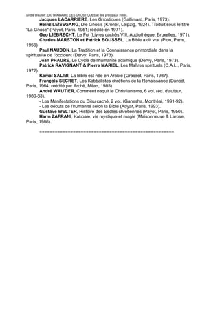 André Wautier : DICTIONNAIRE DES GNOSTIQUES et des principaux initiés.
        Jacques LACARRIERE, Les Gnostiques (Gallimard, Paris, 1973).
        Heinz LEISEGANG, Die Gnosis (Kröner, Leipzig, 1924). Traduit sous le titre
"La Gnose" (Payot, Paris, 1951; réédité en 1971).
        Geo LIEBRECHT, Le Fol (Livres cachés VIII, Audiothèque, Bruxelles, 1971).
        Charles MARSTON et Patrick BOUSSEL, La Bible a dit vrai (Pion, Paris,
1956).
        Paul NAUDON, La Tradition et la Connaissance primordiale dans la
spiritualité de l'occident (Dervy, Paris, 1973).
        Jean PHAURE, Le Cycle de l'humanité adamique (Dervy, Paris, 1973).
        Patrick RAVIGNANT & Pierre MARIEL, Les Maîtres spirituels (C.A.L., Paris,
1972).
        Kamal SALIBI, La Bible est née en Arabie (Grasset, Paris, 1987).
        François SECRET, Les Kabbalistes chrétiens de la Renaissance (Dunod,
Paris, 1964; réédité par Archè, Milan, 1985).
        André WAUTIER, Comment naquit le Christianisme, 6 vol. (éd. d'auteur,
1980-83).
        - Les Manifestations du Dieu caché, 2 vol. (Ganesha, Montréal, 1991-92).
        - Les débuts de l'humanité selon la Bible (Adyar, Paris, 1993).
        Gustave WELTER, Histoire des Sectes chrétiennes (Payot, Paris, 1950).
        Harm ZAFRANI, Kabbale, vie mystique et magie (Maisonneuve & Larose,
Paris, 1986).

         ====================================================




                                                                               293
 
