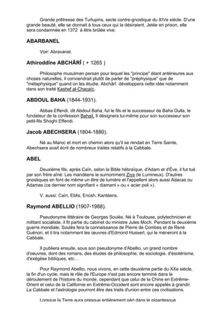 Grande prêtresse des Turlupins, secte contre-gnostique du XIVe siècle. D'une
grande beauté, elle se donnait à tous ceux qui la désiraient. Jetée en prison, elle
sera condamnée en 1372 à être brûlée vive.

ABARBANEL

       Voir: Abravanel.

Athiroddîne ABCHÂRÎ ( + 1265 )

      Philosophe musulman persan pour lequel les "principe" étant antérieures aux
choses naturelles, il conviendrait plutôt de parler de "préphysique" que de
"métaphysique" quand on les étudie. Abchârî développera cette idée notamment
dans son traité Kashef al-Chacaïc.

ABDOUL BAHA (1844-1931).

         Abbas Effendi, dit Abdoul Baha, fut le fils et le successeur de Baha Oulla, le
fondateur de la confession Bahail. Il désignera lui-même pour son successeur son
petit-fils Shoghi Effendi.

Jacob ABECHSERA (1804-1880).
     Né au Maroc et mort en chemin alors qu'il se rendait en Terre Sainte,
Abechsera avait écrit de nombreux traités relatifs à la Cabbale.

ABEL
       Deuxième fils, après Caïn, selon la Bible hébraïque, d'Adam et d'Ève, il fut tué
par son frère aîné. Les mandéens le surnomment Ziva (le Lumineux). D'autres
gnostiques en font de même un être de lumière et l'appellent alors aussi Adacas ou
Adamas (ce dernier nom signifiant « diamant » ou « acier poli »).

       V. aussi: Caïn, Eblis, Enosh, Kantéens.

Raymond ABELLIO (1907-1988).
       Pseudonyme littéraire de Georges Soulès. Né à Toulouse, polytechnicien et
militant socialiste, il fit partie du cabinet du ministre Jules Moch. Pendant la deuxième
guerre mondiale, Soulès fera la connaissance de Pierre de Combes et de René
Guénon, et il lira notamment les œuvres d'Edmond Husserl, qui le mèneront à la
Cabbale.

      Il publiera ensuite, sous son pseudonyme d'Abellio, un grand nombre
d'oeuvres, dont des romans, des études de philosophie, de sociologie, d'ésotérisme,
d'exégèse bibliques, etc…

        Pour Raymond Abellio, nous vivons, en cette deuxième partie du XXe siècle,
la fin d'un cycle, mais le rôle de l'Europe n'est pas encore terminé dans le
déroulement de l'histoire du monde, cependant que celui de la Chine en Extrême-
Orient et celui de la Californie en Extrême-Occident sont encore appelés à grandir.
La Cabbale et l'astrologie pourront être des traits d'union entre ces civilisations.

       Lorsque la Terre aura presque entièrement péri dans le gigantesque
                                                                                          3
 