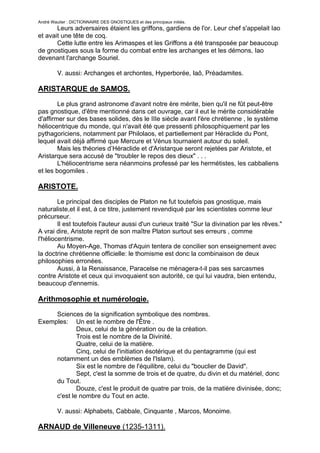 André Wautier : DICTIONNAIRE DES GNOSTIQUES et des principaux initiés.
       Leurs adversaires étaient les griffons, gardiens de l'or. Leur chef s'appelait Iao
et avait une tête de coq.
       Cette lutte entre les Arimaspes et les Griffons a été transposée par beaucoup
de gnostiques sous la forme du combat entre les archanges et les démons, Iao
devenant l'archange Souriel.

         V. aussi: Archanges et archontes, Hyperborée, Iaô, Préadamites.

ARISTARQUE de SAMOS.
        Le plus grand astronome d'avant notre ère mérite, bien qu'il ne fût peut-être
pas gnostique, d'être mentionné dans cet ouvrage, car il eut le mérite considérable
d'affirmer sur des bases solides, dès le IIIe siècle avant l'ère chrétienne , le système
héliocentrique du monde, qui n'avait été que pressenti philosophiquement par les
pythagoriciens, notamment par Philolaos, et partiellement par Héraclide du Pont,
lequel avait déjà affirmé que Mercure et Vénus tournaient autour du soleil.
        Mais les théories d’Héraclide et d'Aristarque seront rejetées par Aristote, et
Aristarque sera accusé de "troubler le repos des dieux" . . .
        L'héliocentrisme sera néanmoins professé par les hermétistes, les cabbaliens
et les bogomiles .

ARISTOTE.
        Le principal des disciples de Platon ne fut toutefois pas gnostique, mais
naturaliste,et il est, à ce titre, justement revendiqué par les scientistes comme leur
précurseur.
        Il est toutefois l'auteur aussi d'un curieux traité "Sur la divination par les rêves."
A vrai dire, Aristote reprit de son maître Platon surtout ses erreurs , comme
l'héliocentrisme.
        Au Moyen-Age, Thomas d'Aquin tentera de concilier son enseignement avec
la doctrine chrétienne officielle: le thomisme est donc la combinaison de deux
philosophies erronées.
        Aussi, à la Renaissance, Paracelse ne ménagera-t-il pas ses sarcasmes
contre Aristote et ceux qui invoquaient son autorité, ce qui lui vaudra, bien entendu,
beaucoup d'ennemis.

Arithmosophie et numérologie.
     Sciences de la signification symbolique des nombres.
Exemples: Un est le nombre de l'Être .
             Deux, celui de la génération ou de la création.
             Trois est le nombre de la Divinité.
             Quatre, celui de la matière.
             Cinq, celui de l'initiation ésotérique et du pentagramme (qui est
     notamment un des emblèmes de l'Islam).
             Six est le nombre de l'équilibre, celui du "bouclier de David".
             Sept, c'est la somme de trois et de quatre, du divin et du matériel, donc
     du Tout.
             Douze, c'est le produit de quatre par trois, de la matière divinisée, donc;
     c'est le nombre du Tout en acte.

         V. aussi: Alphabets, Cabbale, Cinquante , Marcos, Monoime.

ARNAUD de Villeneuve (1235-1311).
                                                                                           30
 