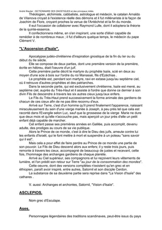 André Wautier : DICTIONNAIRE DES GNOSTIQUES et des principaux initiés.
       Théologien, alchimiste, cabbaliste, astrologue et médecin, le catalan Arnaldo
de Vilanova croyait à l'existence réelle des démons et il fut millénariste à la façon de
Joachim de Flore, croyant proches la venue de l'Antéchrist et la fin du monde.
       Il eut l'occasion de collaborer avec Raymond Lulle, dont il adoptera la théorie
de la quinte-essence.
       Il confectionnera même, en s'en inspirant, une sorte d'élixir capable de
remédier à de nombreux maux ; il fut d'ailleurs quelque temps, le médecin du pape
Clément V.

"L'Ascension d'Isaïe".
         Apocalypse judéo-chrétienne d'inspiration gnostique de la fin du Ier ou du
début du IIe siècle.
         Elle se compose de deux parties, dont une première version de la première,
écrite en hébreu, était l'oeuvre d'un juif.
         Cette première partie décrit le martyre du prophète Isaïe, scié en deux au
moyen d'une scie à bois sur l'ordre du roi Manassé, fils d'Ezéchias .
         Le prophète est, pendant son martyre, ravi en extase jusqu'au septième ciel,
où il retrouve d'autres prophètes et des patriarches.
         Dans la seconde partie, qui est exclusivement chrétienne, Isaïe est mené, au
septième ciel, auprès du Très-Haut et il assiste à l'ordre que donne ce dernier à son
divin Fils de descendre à travers les six autres cieux jusqu'aux enfers.
         Le Fils du Très-Haut prend successivement la forme animale des gardiens de
chacun de ces cieux afin de ne pas être reconnu d'eux.
         Arrivé sur Terre, c'est d'un homme qu'il prend finalement l'apparence, naissant
miraculeusement du sein d'une vierge mariée à Joseph, à peu près tel que cela est
raconté dans l'Evangile selon Luc, sauf que la grossesse de la vierge Marie ne dure
que deux mois et qu'elle n'accouche pas, mais aperçoit un jour près d'elle un petit
enfant déjà capable de marcher.
         Cet enfant passe ses premières années en Galilée, puis accomplit, devenu
adulte, des prodiges au cours de sa vie publique.
         Alors le Prince de ce monde, c'est à dire le Dieu des juifs, ameute contre lui
les enfants d'Israël, qui le font mettre à mort et suspendre à un poteau "sans savoir
qui il est".
         Mais cela a pour effet de faire perdre au Prince de ce monde une partie de
son pouvoir. Le Fils de Dieu descend alors aux enfers; il y reste trois jours, puis
remonte à travers les cieux, accompagné de beaucoup de justes et recevant, cette
fois, l'hommage des archanges gardiens de chaque planète.
         Arrivé au Ciel supérieur, ses compagnons et lui reçoivent leurs vêtements de
lumière, et l'on prédit son retour sur Terre "au jour de la consommation des mondes".
         Cette oeuvre, dont des versions complètes n'existent qu'en grec et en
éthiopien, paraît avoir inspiré, entre autres, Satornil et son disciple Cerdon.
         La substance de sa deuxième partie sera reprise dans "La Vision d'Isaïe" des
cathares .

         V. aussi: Archanges et archontes, Satornil, "Vision d'Isaïe".

ASCLEPIOS.

         Nom grec d'Esculape.

Ases.
      Personnages légendaires des traditions scandinaves, peut-être issus du pays
d'Hyperborée , lequel serait lui-même à l'origine de toutes les traditions gnostiques .
                                                                                      31
 