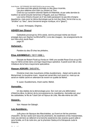 André Wautier : DICTIONNAIRE DES GNOSTIQUES et des principaux initiés.
        Les Ases sont des géants divinisés ou des dieux incarnés.
        Les plus célèbres sont Odin (ou Wotan) et Thor.
        C'est eux qui auraient colonisé l'Ibérie et l'Atlantide, et par cette dernière la
tradition se serait ensuite transmise à l'Égypte, puis aux Hébreux.
        Les noms d'Osiris (Oussir) et d' Isis (Isêt) paraissent ne pas être d'origine
égyptienne, mais avoir la même étymologie que le mot Ase (Asie, formé d'as ou os,
"ancêtre" ou "dieu", dans l'ancienne langue nordique, et is "glace").

         V. aussi: Arimaspes, Origines .

ASHER ben Shaoul
       Cabbaliste provençal du XIVe siècle, dont le principal mérite est d'avoir
propagé dans son Sepher ha-MinchaPôt ( Livre des Usages) , les enseignements de
son frère aîné Jacob Nazir .
       page 25

Asherach .

         Parèdre du dieu Él chez les philistins .

Elias ASHMMOLE ( 1617-1696 ) .

        Disciple de Robert Fludd qui fonda en 1646 une société Rose-Croix et qui fût
reçu la même année dans une loge maçonnique opérative .Il paraît avoir été un des
initiateurs de la franc-maçonnerie spéculative.

Hassan ASKARI ( 845-874) .
       Onzième imam des musulmans chiïtes duodécimans . Askari est le père de
Mohammed, le douzième imam : lequel est censé être mort avant lui, mais qui se
serait en réalité caché en attendant de revenir en qualité de Mahdi.

         V. aussi: Duodécimans, Imam caché, Mahdi.

Asmodée .
       Un des diables de la démonologie juive. Son nom est une déformation
d'Aéshma dêva, le démon de la concupiscence du mazdéisme. Asmodée est, pour
les cabbalistes, le fils de Tubal Caïn et l'époux de Lilita, fille elle-même de Lilith.

Assacis .

         Voir: Hassan ibn Sabagh.

Les Assidéens .
       Juifs pieux de l'époque des Macchabées, qui furent en fait les premiers
chassidîm. De leur secte sont issus les pharisiens, les esséniens et les messianistes,
mais ces derniers se rallieront à la branche essénienne des sicaires quand celle-ci
sera fondée, en 6 de notre ère, par le pharisien Sadoq et le thérapeute Juda le
Golanite.

Astarté .
                                                                                          32
 