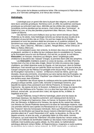 André Wautier : DICTIONNAIRE DES GNOSTIQUES et des principaux initiés.


       Nom syrien de la déesse sumérienne Ishtar. Elle correspond à l'Aphrodite des
grecs, à la Tanit des carthaginois, à la Vénus des romains.

Astrologie.

         L'astrologie joue un grand rôle dans la plupart des religions, en particulier
dans leurs variantes gnostiques. Nombreux sont, en effet, les systèmes cosmiques
gnostiques qui prévoient sept cieux, délimités par les orbites des corps célestes
considérés comme planètes par les anciens, c'est à dire les deux "luminaires" , le
Soleil et la Lune, et cinq des planètes proprement dites: Mercure, Vénus, Mars,
Jupiter et Saturne.
         Ces derniers noms sont d'ailleurs ceux qui leur seront donnés par Claude
Ptolémée au IIe siècle, mais l'astrologie remonte aux temps les plus reculés de la
civilisation et pourrait être née en Chine. Ce sont les mages de la Chaldée qui
paraissent en avoir les premiers établi les principes en un système cohérent. Ils
donnèrent aux corps célestes, quant à eux, les noms de Shamash ( le Soleil) , Shine
( la Lune) , Adar ( Saturne) , Mérodac ( Jupiter) , Nergal (Mars) , Ishtar (Vénus) et
Nébo ou Nabou (Mercure) .
         Ils connaissaient aussi, bien entendu, la division des cieux en douze secteurs
et plaçaient, semble-t-il, le début de leur zodiaque dans la constellation du Taureau,
qu'ils divinisaient sous le nom de Khéroub, d'où est tiré, au pluriel, le mot hébreu
khéroubîm ( en français: chérubins) qui désigne, dans l' angélologie judéo
chrétienne la deuxième des "classes" d'anges, la première étant celle des séraphins.
         Les khéroubîm chaldéens avaient un corps de taureau, une tête d'homme,
l'arrière-train d'un lion et des ailes d'aigle. Abram fut initié à la science des mages
chaldéens, qui s'était répandue aussi en Egypte, et c'est pourquoi, dans la Genèse
hébraïque, il est raconté que son petit-fils Jacob eut douze fils , puis que la terre de
Canaan conquise par les Hébreux fut partagée entre douze tribus. Plus tard, le Christ
de l'Evangélion marcionite (v. Cerdon et Marcion) choisit de même, parmi ses
disciples, douze plus éminents, circonstance qui sera reprise dans les Évangiles, les
synoptiques leur attribuant le titre "d'apôtres" que s'étaient donné Paul de Tarse et
que portera aussi Jean d'Ephèse.
         La répartition des douze signes du zodiaque entre les quatre éléments de la
physique antique semble, quant à elle, remonter à l'astrologie iranienne, pour
laquelle les signes d'eau paraissent avoir été les Poissons, le Verseau et le
Capricorne ; les signes de terre, le Scorpion, la Balance et la Vierge; les signes d'air,
le Cancer, les Gémeaux et le Taureau ( on a vu plus haut que celui-ci est un
khéroub, animal ailé , qui pouvait donc voler); les signes de feu, le Bélier, le
Sagittaire et le Lion.
         Claude Ptolémée, lorsqu'il réforma l'astrologie, jetant ainsi les bases de
l'astrologie classique, les répartira autrement: sont classiquement de terre le
Taureau, la Vierge et le Capricorne; d'eau, le Cancer, le Scorpion et les Poissons;
d'air, les Gémeaux, la Balance et le Verseau; les signes de feu restant les mêmes.
Les théories de Claude Ptolémée demeurent à la base de l'astrologie moderne, mais
une première réforme sera opérée à la Renaissance en ce qui concerne la répartition
des "maisons" dans les horoscopes individuels. Alors que Ptolémée pratiquait un
système de domification par lequel les douze maisons s'étendent toutes sur 30°, la
première allant de 5° avant l'Ascendant à 24° après, la deuxième, du 25e au 44e
degrés suivants, et ainsi de suite, un géomètre italien du XIIIe siècle, nommé
Campanus, qui avait traduit les "Eléments" d'Euclide d'après leur version arabe, mit
au point une méthode de domification établie sur des bases moins empiriques. Cette
méthode n'est toutefois plus guère utilisée. Au XVe siècle, le mathématicien
astrologue allemand Johann Müller, dit Regiomontanus, imaginera un autre système
de répartition de la carte du ciel en maisons. Au XVIlI° siècle enfin, un religieux
                                                                                      33
 