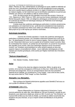 André Wautier : DICTIONNAIRE DES GNOSTIQUES et des principaux initiés.
italien, Placidus de Titis, mathématicien et astrologue lui aussi, établit la méthode qui
porte son nom ( domification placidienne) et qui est actuellement la plus pratiquée,
bien qu'on assiste depuis quelques années à un regain d'intérêt pour la domification
en maisons égales, du fait notamment que la domification placidienne ne permet pas
d'établir une carte du ciel valable au delà du cercle arctique .
        Enfin, les découvertes de trois planètes inconnues des anciens: Uranus en
1781, Neptune en 1846, Pluton en 1930, ainsi que les travaux statistiques menés par
Michel Gauquelin depuis 1950, ont obligé les astrologues contemporains à compléter
et à préciser les données de l'astrologie classique de Ptolémée et de l'astrologie
moderne de Placidus .
        Il existe aussi des systèmes astrologiques particuliers à certains gnosticismes.
Les cabbaliens ont notamment le leur, qu'ils tiennent probablement des esséniens.
Les Templiers paraissent de même avoir utilisé une méthode astrologique qui leur
était propre et qui a été reprise par certains martinistes .

Astrologie templière.
               Comme dit à l'article précédent, il existe des systèmes astrologiques
particuliers à certaines gnoses. Les Templiers notamment passent pour avoir eu la
leur . Ils répartissaient la carte du ciel en maisons égales, mais en partant du Milieu
du ciel, l'Ascendant étant pour eux la cuspide de la troisième maison suivante. Mais
ils numérotaient les maisons, en partant de cet Ascendant, en suivant le mouvement
des aiguilles d'une montre, alors que l'astrologie classique suit le mouvement
inverse. Les Templiers reconnaissaient en outre certains aspects en plus des
aspects majeurs universellement utilisés . Leurs méthodes astrologiques ont été
reprises par d'autres gnostiques, entre autres par l'Église martiniste des Chevaliers
du Christ .

"Astrum Argentinum" .

         Voir: Aleister Crowley , Golden Dawn.

Astar
               Génie du feu dans les religions iraniennes. Mithro, le génie de la
lumière, et lui sont les compagnons d'Ormouzd, le Dieu bon. Cette trinité, à laquelle
Ahrimane est antagoniste, trouve sa correspondance dans les trois premières
Sephirôt de la Cabbale, qui constituent le "Long Visage", c'est à dire le Dieu caché,
les sept autres étant le "Petit Visage" ou Dieu manifesté .

Atargatis ( ou Atergatis) .

     Nom syriaque de l'Astarté phénicienne appelée aussi Derkétô.C"est sous ce
nom qu'elle fut vénérée à Chypre .

ATHANASE (295-373) .

               Diacre d'Alexandrie qui s'opposa violemment à l'arianisme. Il sera
nommé patriarche de cette ville, mais déposé en 335 par Constantin, excédé de son
fanatisme, puis néanmoins rétabli par Jovien en 363. Il a écrit une "Vie d'Antoine", où
il personnifie le Mal sous les traits du Diable, qui harcèle le célèbre anachorète des
tentations les plus diverses, ce qui a inspiré nombre de littérateurs et de peintres
célèbres .


                                                                                      34
 