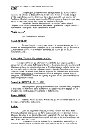 André Wautier : DICTIONNAIRE DES GNOSTIQUES et des principaux initiés.
ATTIS

             Dieu phrygien, personnification de la jeunesse, qui aurait, selon sa
légende, été aimé de la déesse Cybèle. Il était censé mourir et renaître chaque
année au printemps, comme Dionysos, fils de Zeus, auquel il sera assimilé par
l'orphisme. Celui-ci reprendra aussi du culte d'Attis la coutume de prendre des repas
sacrés en commun, ce que feront aussi les esséniens de Judée .
             Les prêtres du culte d'Attis portaient le titre de "galles". Quand
l'empereur Claude officialisera le culte d'Attis et de Cybèle dans l'Empire romain, il
nommera un "archi-galle", ayant sa résidence à Rome .

"Aube dorée".

                  Voir Golden Dawn, Mothers .

Raoul AUCLAIR

              Écrivain français contemporain, auteur de nombreux ouvrages, où il
reprend les thèmes gnostiques classiques de la lutte entre Dieu (de qui émanent la
Lumière et la Sagesse) et le Prince de ce monde, de l'Esprit qui est feu, du
millénarisme, etc…


AUGUSTIN (Tagaste 354 - Hippone 430) .
       Théologien chrétien, qui fut d'abord manichéiste, puis se posa, après sa
conversion, en adversaire de Pélage le Breton et des ariens. Augustin a notamment
développé la thèse du péché originel, que le Christ serait venu racheter par sa mort
sur une croix, mais dont il n'est nulle part question dans les Évangiles et qui est à
peine esquissée dans les Épîtres de Paul. Augustin est probablement aussi l'auteur
véritable du Contra Celsum, habituellement attribué à Origène. Nommé évêque
d'Hippone (actuellement Annaba, en Algérie), Augustin mourra pendant le siège de
cette ville par les Vandales.

Samaël AUN WEOR ( 1917-1977) .

              Pseudonyme du gnostique colombien Victor Manuel Gomez, qui publia
la plupart de ses nombreux écrits au Mexique. La doctrine qui s'en dégage est un
amalgame de nombreuses autres gnoses et du tantrisme .

Pierre AUTHIÉ
             Notaire à Aix-les-Bains au XIIIe siècle, qui fut un "parfait" cathare et un
théologien important du catharisme.

Avâtar.
              Dans les croyances hindoues, Vishnou, l'un des trois dieux de la
Trimourti, est censé être apparu sur Terre successivement sous plusieurs formes.
Chacune de celles-ci est dénommée avâtar. La première fut celle d'un poisson et
c'est pourquoi Vishnou est souvent représenté, soit sous la forme d'un poisson, soit
avec, à ses pieds, un poisson.
              Le septième avâtar de Vishnou fut le sage Krishna, dont la légende
présente de nombreuses analogies avec ce qu'il est dit de Jésus-Christ dans les
                                                                                       36
 