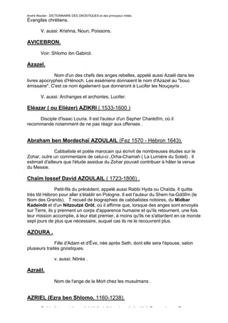André Wautier : DICTIONNAIRE DES GNOSTIQUES et des principaux initiés.
Évangiles chrétiens.

         V. aussi: Krishna, Noun, Poissons.

AVICEBRON.

         Voir: Shlomo ibn Gabirol.

Azazel.

              Nom d'un des chefs des anges rebelles, appelé aussi Azaël dans les
livres apocryphes d'Hénoch. Les esséniens donnaient le nom d'Azazel au "bouc
émissaire". C'est ce nom également que donneront à Lucifer les Nouçayris .

         V. aussi: Archanges et archontes, Lucifer.

Eléazar ( ou Eliézer) AZIKRI ( 1533-1600 )
     Disciple d'Isaac Louria. Il est l'auteur d'un Sepher Charédîm, où il
recommande notamment de ne pas réagir aux offenses .


Abraham ben Mordechaï AZOULAIL (Fez 1570 - Hébron 1643).
               Cabbaliste et poète marocain qui écrivit de nombreuses études sur le
Zohar, outre un commentaire de celui-ci ,Orha-Chamah ( La Lumière du Soleil) . Il
estimait d'ailleurs que l'étude assidue du Zohar pouvait contribuer à hâter la venue
du Messie.

Chaïm Iossef David AZOULAIL ( 1723-1806) .
               Petit-fils du précédent, appelé aussi Rabbi Hyda ou Chaïda. Il quitta
très tôt Hébron pour aller s'établir en Pologne. Il est l'auteur du Shem ha-Gdôlîm (le
Nom des Grands), T recueil de biographies de cabbalistes notoires, du Midbar
Kadeinôt et d'un Nitzoutzé Orôt, où il affirme que, lorsque des anges sont envoyés
sur Terre, ils y prennent un corps d'apparence humaine et qu'ils retournent, une fois
leur mission accomplie, à leur état premier, à moins qu'ils ne s'attardent en ce monde
sept jours de plus que nécessaire, auquel cas ils ne le recouvrent plus.

AZOURA .

               Fille d'Adam et d'Êve, née après Seth, dont elle sera l'épouse, selon
plusieurs traités gnostiques.

                  v. aussi: Nôréa .

Azraël.

                  Nom de l'ange de la Mort chez les musulmans .


AZRIEL (Ezra ben Shlomo, 1160-1238).
         Cabbaliste catalan, né à Valladolid, qui avait étudié à Beaucaire en Provence
                                                                                     37
 