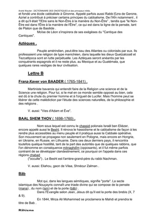 André Wautier : DICTIONNAIRE DES GNOSTIQUES et des principaux initiés.
et fondé une école cabbaliste à Gironne. Appelé parfois aussi Rabbi Ezra de Gerone,
Azriel a contribué à préciser certains principes du cabbalisme. De l'AÏn notamment , il
a dit qu'il était "l'Etre sans le Non-Être à la manière du Non-Être” , tandis que "le Non-
Être est dans l'Être à la manière de l'Être", ce qui est dans la ligne de la pensée, tant
de Platon que de Basilide .
                Moïse de Léon s'inspirera de ses exégèses du "Cantique des
Cantiques".

Aztèques .

             Peuple amérindien, peut-être issu des Atlantes ou colonisés par eux. Ils
professaient une religion de type manichéen, dans laquelle les dieux Quetzalcoatl et
Tezcatlipoca sont en lutte perpétuelle. Les Aztèques seront anéantis par les
conquérants espagnols et il ne reste plus, au Mexique et au Guatémala, que
quelques rares vestiges de leur civilisation.

         Lettre B
Franz-Xaver von BAADER ( 1765-1841) .

        Martiniste bavarois qui entendit faire de la Religion une science et de la
Science une religion. Pour lui, si le mal en ce monde semble opposé au bien, cela
est dû à la chute du premier homme et à l'orgueil de Lucifer. Mais l'homme peut se
libérer de cette malédiction par l'étude des sciences naturelles, de la philosophie et
des religions .

         V. aussi: "Vies d'Adam et Ève".

BAAL SHEM THOV ( 1698-1760) .
              Nom sous lequel est connu le chassid polonais Israël ben Eliézer,
encore appelé aussi le Besht. Il rénova le hassidisme et le cabbalisme de façon à les
rendre plus accessibles au menu peuple et il pratiqua aussi la Cabbale opérative.
Son mouvement se propagea non seulement en Pologne, mais encore en Hongrie,
en Ukraine, en Russie, en Lithuanie. Dans ces deux derniers pays, il rencontra
toutefois quelque hostilité, tant de la part des autorités que de quelques rabbins, que
l'on dénomme en conséquence mitnaghdîm (opposants), et il fut même parfois
contraint de se développer clandestinement, ce pourquoi on l'appela dans ces
régions chabad
       ("occulte") . Le Besht est l'arrière-grand-père du rabbi Nachman.

         V. aussi: Eliahou, gaon de Vilaa, Shnéour Zalman .

Bâb
               Mot qui, dans les langues sémitiques, signifie "porte". La secte
islamique des Nouçayris connaît une triade divine qui se compose de la pensée
(mana) , du nom (ism) et de la porte (bâb) .
               Dans l'Evangile selon Jean, Jésus dit qu'il est la porte des brebis (X, 7
& 9).
               En 1844, Mirza Ali Mohammed se proclamera le Mahdi et prendra le
titre de Bab .

Bâbisme.
                                                                                         38
 