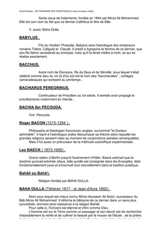 André Wautier : DICTIONNAIRE DES GNOSTIQUES et des principaux initiés.


               Secte issue de l'islamisme, fondée en 1844 par Mirza Ali Mohammed.
Elle tire son nom du fait que ce dernier s'attribua le titre de Bâb.

         V. aussi: Baha Oulla.

BABYLUS .
              Fils du rhodien Thrasylle, Babylus sera l'astrologue des empereurs
romains Tibère, Caligula et Claude. Il prédit à Agrippine la femme de ce dernier, que
son fils Néron accéderait au principat, mais qu'il la ferait mettre à mort, ce qui se
réalisa exactement.

BACCHUS.
            Autre nom de Dionysos, fils de Zeus et de Sémélé, sous lequel il était
célébré comme dieu du vin et d'où est tiré le nom des "bacchanales" , cortèges
carnavalesques qui sortaient au printemps .

BACHIARUS PEREGRINUS.

              Continuateur de Priscillien au Ve siècle. Il semble avoir propagé le
priscillianisme notamment en Irlande .

BACHIA Ibn PECOUDA.
         Voir: Pécouda.

Roger BACON (1215-1294 ) .
      Philosophe et théologien franciscain anglais, surnommé "le Docteur
admirable". Il reprit à l'astrologue arabe Alboumazar sa théorie selon laquelle les
grandes religions seraient nées au moment de conjonctions astrales remarquables.
      Mais il fut aussi un précurseur de la méthode scientifique expérimentale .

Leo BAECK ( 1873-1956) .

       Grand rabbin à Berlin jusqu'à l'avènement d'Hitler. Baeck estimait que la
doctrine qu'avait préchée Jésus, telle qu'elle est consignée dans les Evangiles, était
fondamentalement juive et s'inscrivait tout naturellement dans la tradition judaÏque.

Bahâil ou Bahâ'i.
                  Religion fondée par BAHA OULLA

BAHA OULLA (Téhéran 1817 - st Jean d'Acre 1892) .

       Nom sous lequel est mieux connu Mirza Houssein Ali Noûri, successeur du
Bâb Mirza Ali Mohammed. Il réforma le bâbisme de ce dernier dans un sens plus
syncrétiste, donnant ainsi naissance à la religion Bahâil.
       Pour celle-ci, l'Univers est éternel et infini comme Dieu.
       L'homme est sur la Terre comme un passager et son devoir est de rechercher
inlassablement la vérité et de cultiver la beauté par le moyen de l'étude , de la prière,
de la musique et de la charité. La religion bahaille est ouverte à tous les hommes de
                                                                                       39
 