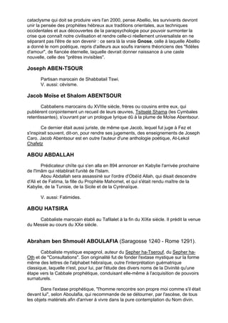 cataclysme qui doit se produire vers l'an 2000, pense Abellio, les survivants devront
unir la pensée des prophètes hébreux aux traditions orientales, aux techniques
occidentales et aux découvertes de la parapsychologie pour pouvoir surmonter la
crise que connaît notre civilisation et rendre celle-ci réellement universaliste en ne
séparant pas l'être de son devenir : ce sera là la vraie Gnose, celle à laquelle Abellio
a donné le nom poétique, repris d'ailleurs aux soufis iraniens théoriciens des "fidèles
d'amour", de fiancée éternelle, laquelle devrait donner naissance à une caste
nouvelle, celle des "prêtres invisibles".

Joseph ABEN-TSOUR
      Partisan marocain de Shabbatail Tswi.
      V. aussi: cévisme.

Jacob Moïse et Shalom ABENTSOUR
       Cabbaliens marocains du XVIIIe siècle, frères ou cousins entre eux, qui
publièrent conjointement un recueil de leurs œuvres, Tsitselé Shama (les Cymbales
retentissantes), s'ouvrant par un prologue lyrique dû à la plume de Moïse Abentsour.

        Ce dernier était aussi juriste, de même que Jacob, lequel fut juge à Fez et
s'inspirait souvent, dit-on, pour rendre ses jugements, des enseignements de Joseph
Caro. Jacob Abentsour est en outre l'auteur d'une anthologie poétique, At-Lekol
Chafetz

ABOU ABDALLAH
        Prédicateur chiïte qui s'en alla en 894 annoncer en Kabylie l'arrivée prochaine
de l'Imâm qui rétablirait l'unité de l'Islam.
        Abou Abdallah sera assassiné sur l'ordre d'Obéïd Allah, qui disait descendre
d'Ali et de Fatima, la fille du Prophète Mahomet, et qui s'était rendu maître de la
Kabylie, de la Tunisie, de la Sicile et de la Cyrénaïque.

      V. aussi: Fatimides.

ABOU HATSIRA

     Cabbaliste marocain établi au Tafilalet à la fin du XIXe siècle. Il prédit la venue
du Messie au cours du XXe siècle.


Abraham ben Shmouêl ABOULAFIA (Saragosse 1240 - Rome 1291).

       Cabbaliste mystique espagnol, auteur du Sepher ha-Tserouf, du Sepher ha-
Oth et de "Consultations". Son originalité fut de fonder l'extase mystique sur la forme
même des lettres de l'alphabet hébraïque, outre l'interprétation guématrique
classique, laquelle n'est, pour lui, par l'étude des divers noms de la Divinité qu'une
étape vers la Cabbale prophétique, conduisant elle-même à l'acquisition de pouvoirs
surnaturels.

       Dans l'extase prophétique, "l'homme rencontre son propre moi comme s'il était
devant lui", selon Aboulafia, qui recommande de se détourner, par l'ascèse, de tous
les objets matériels afin d'arriver à vivre dans la pure contemplation du Nom divin.


                                                                                       4
 