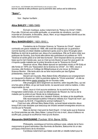André Wautier : DICTIONNAIRE DES GNOSTIQUES et des principaux initiés.
bonne volonté et elle professe que la première des vertus est la tolérance.

"Bahir" .

         Voir : Sepher ha-Bahir .


Alice BAILEY ( 1880-1949)
              Écrivain mystique, auteur notamment du "Retour du Christ" (1948) .
Pour elle, Christ est une entité spirituelle, un ensemble de vibrations, qui s'est
incarnée en Zoroastre, le Bouddha, Jésus, Mani, et qui réapparattra bientôt sous les
traits d'encore un autre homme .

Mary BAKER-EDDY ( 1821-1910 ) .

                Fondatrice de la Christian Science, la "Science du Christ" . Ayant
contracté une grave maladie en 1866, elle avait été soignée par un guérisseur
nommé Quimby et s'était rétablie subitement après avoir lu dans l’Évangile selon
Matthieu le récit de la guérison par Jésus d'un paralytique. Elle se fit alors initier aux
pratiques de Quimby, puis forma elle-même des guérisseurs et publiera en 1875
"Science et santé grâce à la Clef des Ecritures", dont l'exposé dérive du principe de
base que le mal n'existe pas, que ce n'est qu'une illusion et que l'on peut guérir de
n'importe quelle maladie par la prière fervente et par la "Science du Christ" .
                Devenue veuve, Mary Baker épousa en secondes noces un Mr Eddy et
elle fonda en 1876 une "Association de la Science du Christ" . En 1883, veuve à
nouveau, elle fondera un Collège de Métaphysique et une revue, le Christian
Science Monitor . Elle tenta alors de se faire reconnaître par des Églises
protestantes, mais en vain.
                Devant cet insuccès, Mary Baker-Eddy officialisera son enseignement
en inaugurant à Boston en 1892 la première église du "Christ scientiste" , et elle se
proclamera elle-même pastor emeritus de ce nouveau culte.
                Elle propagera alors largement sa doctrine, selon laquelle Dieu, qui est
à la fois père et Mère, et qui est toute bonté, ne saurait avoir créé la matière, ni être
responsable du mal.
                Donc, ceux-ci n'ont aucune existence, ils ne sont le fruit que de
l'imagination extériorisée, et on peut se débarrasser de l'illusion du mal ou de la
maladie par la prière et par l'étude de la métaphysique.
                Il convient en outre de s 'abstenir d'alcool, de tabac et de stupéfiants.
                Elle reconnaissait toutefois l'influence néfaste d'un "Esprit de mort", qui
agit au moyen du M.A.M. ("magnétisme animal malfaisant ").
        C'est tout cela, affirmait Mary Baker-Eddy, qu'avait laissé entendre Jésus
lorsqu'il dit à ses disciples que beaucoup de choses seraient enseignées encore au
monde par le Paraclet.
                Mais ce dernier n'est point le Saint Esprit : il n'est autre que la Science
du Christ préchée par elle, Mary Baker. Lorsqu'il fut mis à mort, Jésus d'ailleurs ne
souffrit pas, puisque la souffrance n'est qu'une illusion.

Alexandre BAKOUNINE (Torchok 1814- Berne 1876).

              Philosophe, sociologue et homme politique russe, adepte de la franc-
maçonnerie et grand admirateur des Illuminés de Bavière, Bakounine fut un des
principaux théoriciens de la révolution.
              Il professa notamment que Satan avait été un rebelle luttant pour la
liberté contre le Dieu tyrannique judéo-chrétien.
                                                                                         40
 