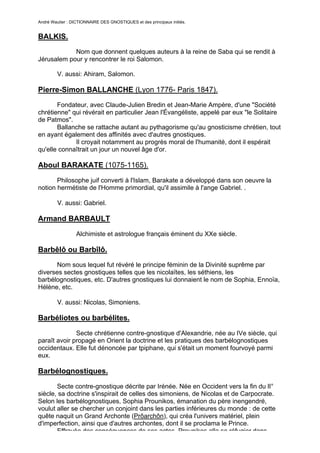 André Wautier : DICTIONNAIRE DES GNOSTIQUES et des principaux initiés.


BALKIS.
            Nom que donnent quelques auteurs à la reine de Saba qui se rendit à
Jérusalem pour y rencontrer le roi Salomon.

         V. aussi: Ahiram, Salomon.

Pierre-Simon BALLANCHE (Lyon 1776- Paris 1847).
       Fondateur, avec Claude-Julien Bredin et Jean-Marie Ampère, d'une "Société
chrétienne" qui révérait en particulier Jean l'Évangéliste, appelé par eux "le Solitaire
de Patmos".
       Ballanche se rattache autant au pythagorisme qu'au gnosticisme chrétien, tout
en ayant également des affinités avec d'autres gnostiques.
             Il croyait notamment au progrès moral de l'humanité, dont il espérait
qu'elle connaîtrait un jour un nouvel âge d'or.

Aboul BARAKATE (1075-1165).
       Philosophe juif converti à l'Islam, Barakate a développé dans son oeuvre la
notion hermétiste de l'Homme primordial, qu'il assimile à l'ange Gabriel. .

         V. aussi: Gabriel.

Armand BARBAULT
                  Alchimiste et astrologue français éminent du XXe siècle.

Barbêlô ou Barbîlô.
      Nom sous lequel fut révéré le principe féminin de la Divinité suprême par
diverses sectes gnostiques telles que les nicolaïtes, les séthiens, les
barbélognostiques, etc. D'autres gnostiques lui donnaient le nom de Sophia, Ennoïa,
Hélène, etc.

         V. aussi: Nicolas, Simoniens.

Barbéliotes ou barbélites.

              Secte chrétienne contre-gnostique d'Alexandrie, née au IVe siècle, qui
paraît avoir propagé en Orient la doctrine et les pratiques des barbélognostiques
occidentaux. Elle fut dénoncée par tpiphane, qui s'était un moment fourvoyé parmi
eux.

Barbélognostiques.

       Secte contre-gnostique décrite par Irénée. Née en Occident vers la fin du lI°
siècle, sa doctrine s'inspirait de celles des simoniens, de Nicolas et de Carpocrate.
Selon les barbélognostiques, Sophia Prounikos, émanation du père inengendré,
voulut aller se chercher un conjoint dans les parties inférieures du monde : de cette
quête naquit un Grand Archonte (Prôarchôn), qui créa l'univers matériel, plein
d'imperfection, ainsi que d'autres archontes, dont il se proclama le Prince.
       Effrayée des conséquences de ses actes, Prounikos alla se réfugier dans
                                                                                        41
 