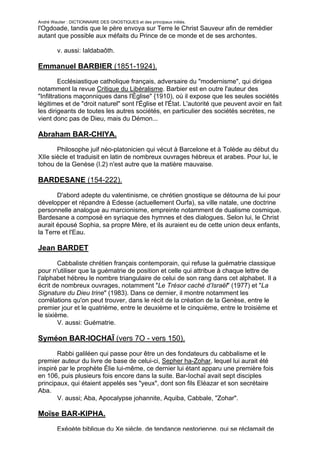 André Wautier : DICTIONNAIRE DES GNOSTIQUES et des principaux initiés.
l'Ogdoade, tandis que le père envoya sur Terre le Christ Sauveur afin de remédier
autant que possible aux méfaits du Prince de ce monde et de ses archontes.

         v. aussi: Ialdabaôth.

Emmanuel BARBIER (1851-1924).
         Ecclésiastique catholique français, adversaire du "modernisme", qui dirigea
notamment la revue Critique du Libéralisme. Barbier est en outre l'auteur des
"Infiltrations maçonniques dans l'Église" {1910), où il expose que les seules sociétés
légitimes et de "droit naturel" sont l'Église et l'État. L'autorité que peuvent avoir en fait
les dirigeants de toutes les autres sociétés, en particulier des sociétés secrètes, ne
vient donc pas de Dieu, mais du Démon...

Abraham BAR-CHIYA.
       Philosophe juif néo-platonicien qui vécut à Barcelone et à Tolède au début du
XIIe siècle et traduisit en latin de nombreux ouvrages hébreux et arabes. Pour lui, le
tohou de la Genèse (I.2) n'est autre que la matière mauvaise.

BARDESANE (154-222).
       D'abord adepte du valentinisme, ce chrétien gnostique se détourna de lui pour
développer et répandre à Edesse (actuellement Ourfa), sa ville natale, une doctrine
personnelle analogue au marcionisme, empreinte notamment de dualisme cosmique.
Bardesane a composé en syriaque des hymnes et des dialogues. Selon lui, le Christ
aurait épousé Sophia, sa propre Mère, et ils auraient eu de cette union deux enfants,
la Terre et l'Eau.

Jean BARDET

        Cabbaliste chrétien français contemporain, qui refuse la guématrie classique
pour n'utiliser que la guématrie de position et celle qui attribue à chaque lettre de
l'alphabet hébreu le nombre triangulaire de celui de son rang dans cet alphabet. Il a
écrit de nombreux ouvrages, notamment "Le Trésor caché d’Israël" (1977) et "La
Signature du Dieu trine" (1983). Dans ce dernier, il montre notamment les
corrélations qu'on peut trouver, dans le récit de la création de la Genèse, entre le
premier jour et le quatrième, entre le deuxième et le cinquième, entre le troisième et
le sixième.
        V. aussi: Guématrie.

Syméon BAR-IOCHAÏ (vers 7O - vers 150).

       Rabbi galiléen qui passe pour être un des fondateurs du cabbalisme et le
premier auteur du livre de base de celui-ci, Sepher ha-Zohar, lequel lui aurait été
inspiré par le prophète Élie lui-même, ce dernier lui étant apparu une première fois
en 106, puis plusieurs fois encore dans la suite. Bar-Iochaï avait sept disciples
principaux, qui étaient appelés ses "yeux", dont son fils Eléazar et son secrétaire
Aba.
       V. aussi; Aba, Apocalypse johannite, Aquiba, Cabbale, "Zohar".

Moïse BAR-KIPHA.
         Exégète biblique du Xe siècle, de tendance nestorienne, qui se réclamait de
                                                                                          42
 