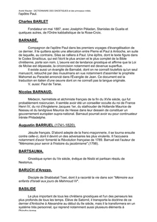 André Wautier : DICTIONNAIRE DES GNOSTIQUES et des principaux initiés.
l'apôtre Paul.

Charles BARLET

      Fondateur en mai 1887, avec Joséphin Péladan, Stanislas de Guaita et
quelques autres, de l'Ordre kabbalistique de la Rose-Croix.

BARNABÉ.

       Compagnon de l'apôtre Paul dans les premiers voyages d'évangélisation de
ce dernier. Il le quittera après une altercation entre Pierre et Paul à Antioche, en suite
de laquelle, au contraire, Silas se ralliera à Paul. Une épître, dont le texte figure dans
le Codex Sinaïticus, qui est l’écrit le plus ancien et le plus complet de la Bible
chrétienne, porte son nom. L’oeuvre est de tendance gnostique et affirme que la Loi
de Moïse est dépassée, la circoncision notamment est devenue superflue.
       Il existe aussi un évangile de Barnabé, dont on ne connaît toutefois qu'un seul
manuscrit, retouché par des musulmans en vue notamment d'assimiler le prophète
Mahomet au Paraclet annoncé dans l'Évangile de Jean. Ce document est la
traduction en italien d'une oeuvre dont on ne connaît pas la langue originale.
       V. aussi: Paul de Tarse.

Nicolas BARNAUD.
       Médecin, hermétiste et alchimiste français de la fin du XVIe siècle, qui fut
probablement rosicrucien. Il semble avoir été un conseiller occulte du roi de France
Henri IV, du roi d'Angleterre Jacques 1er, du stathouder de Hollande Maurice de
Nassau et du landgrave Maurice de Hesse dans leur dessein de constituer un
gouvernement européen supra-national. Barnaud pourrait avoir eu pour continuateur
Irénée Philadelphe.

Augustin BARRUEL (1741-1820).

       Jésuite français. D'abord adepte de la franc-maçonnerie, il se tourna ensuite
contre celle-ci, dont il devint un des adversaires les plus virulents. Il l'accusera
notamment d'avoir fomenté la Révolution française de 1789. Barruel est l'auteur de
"Mémoires pour servir à l'histoire du jacobinisme".(1798).

BARTSAUMA.
      Gnostique syrien du Ve siècle, évêque de Nisibi et partisan résolu de
Nestorius.

BARUCH d'Arezzo.

      Disciple de Shabbatail Tswi, dont il a raconté la vie dans son "Mémoire aux
enfants d'Israël aux jours de Mahmoud IV".

BASILIDE

       Le plus important de tous les chrétiens gnostiques et l'un des penseurs les
plus profonds de tous les temps. Elève de Satornil, il transporta la doctrine de ce
dernier d'Antioche à Alexandrie au début du lIe siècle, mais il la transformera en un
système très personnel, qui reprend notamment aussi plusieurs éléments à
l'hindouisme.
                                                                                        43
 