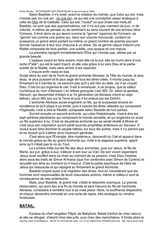 André Wautier : DICTIONNAIRE DES GNOSTIQUES et des principaux initiés.
          Selon Basilide, il n'y avait, avant la création du monde, que Celui qui est, mais
n'existe pas (ov ouk wv , on ouk ôn), ce qui est une conception assez analogue à
celle de l'Aïn de la Cabbale. Celui qui est, "voulut" un jour (mais ces mots,dit
Basilide, ne sont que des approximations, car il n'y eut pas vraiment de jour, ni de
volonté, ni même de pensée ou de sentiment au sens courant de ces termes) faire
l'Univers. Il émit alors ce qui devint comme le "germe" (sperma) de l'Univers: ce
"germe" est comme une graine qui, dans son volume minuscule, contient en
puissance un grand arbre portant lui-même un grand nombre de graines pouvant
donner naissance à leur tour chacune à un arbre. De ce germe naquit d'abord une
filialité composée de trois parties: une subtile, une opaque et une impure.
          La première rejoignit immédiatement l'Être qui n'existe pas, attirée par sa
grande beauté.
          L'opaque voulut en faire autant, mais elle ne le put; elle se munit alors d'une
sorte d'"aile", qui est le saint Esprit, et elle vola grâce à lui vers Dieu et la partie
subtile de la filialité, mais sans arriver à les rejoindre.
          L'impure enfin resta en bas.
Surgit alors du sein de la Terre le grand archonte Abrasax, la Tête du monde, le plus
beau, le plus puissant et le plus sage de tous les êtres créés. Il monta jusqu'au
firmament et il s'arrêta là, ne sachant pas qu'il y eût rien au delà, car il se croyait
Dieu. C'est lui qui organisa le ciel. Il est à remarquer, à ce propos, que la valeur
numérique du nom d'Abrasax ( en lettres grecques ) est 365. Or, selon la genèse,
Hénoch, qui descendait d'Adam à la 7e génération (et Abrasax s'écrit en sept
lettres), vécut 365 ans sur la Terre et puis il fut enlevé par les Elohîm.
          L'archonte Abrasax aurait engendré un fils, qui le surpassait encore en
excellence et qu'il plaça à sa droite; puis il suscita les êtres célestes qui composent
l'Ogdoade, c'est à dire la Réalité, composée selon Basilide de huit parties.
          Survint ensuite un second archonte, qui créa l'Hebdomade, c'est-à dire les
sept sphères planétaires qui composent le monde sensible, et qui engendra lui aussi
un fils supérieur à lui. C'est ce deuxième archonte qui se serait révélé à Moïse et
c'est sous son inspiration qu'ont parlé tous les prophètes antérieurs au Sauveur. Il
voulut aussi faire dominer le peuple hébreu sur tous les autres, mais il n'y parvint pas
et ne réussit qu'à s'attirer ainsi l'aversion générale.
          C'est alors que l'Évangile, être mystérieux, descendit du Ciel et apparut dans
le monde grâce au fils du grand Archonte qui, initié à la sagesse suprême, apprit
ainsi qu'il n'était pas le roi du Tout.
          La Lumière brilla sur les fils des deux archontes, puis sur Jésus, le fils de
Marie, qui put, grâce à eux, s'élever à son tour au Ciel. De son vivant cependant,
Jésus avait souffert dans sa chair au moment de sa passion, mais Dieu l'assista
alors sous les traits de Simon Krînaios (que l'on confondra avec Simon de Cyrène) et
recueillit son âme au moment où il mourut. C'est la partie psychique de l’être de
Jésus qui ressuscita et qui rejoignit au firmament le grand Archonte.
          Basilide croyait aussi à la migration des âmes, tout en considérant que les
hommes sont responsables de leurs mauvaises actions, même si celles-ci sont la
conséquence de vies antérieures.
          Mais, pour Basilide, le grand mal, c'était le désordre cosmique. La grande
restauration, qui aura lieu à la fin du monde et sera l'oeuvre du fils de l'archonte
Abraxas, consistera à remettre tout à sa vraie place. Alors, la souffrance disparaîtra
et chacun deviendra immortel en une sorte de repos, très analogue au nirvâna
hindouiste.

BATAIL.

        Esclave du chef nergalien Pâpâ, de Babylone, Batail s'enfuit de chez celui-ci
et alla se réfugier, d'abord chez des juifs, puis chez des manichéens. Il fonda alors la
secte des kantéens, dont la doctrine est un syncrétisme d'hébraïsme, de zervanisme,
                                                                                        44
 
