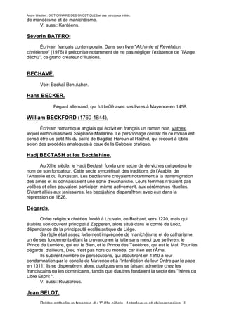 André Wautier : DICTIONNAIRE DES GNOSTIQUES et des principaux initiés.
de mandéisme et de manichéisme.
     V. aussi: Kantéens.

Séverin BATFROI
       Écrivain français contemporain. Dans son livre "Alchimie et Révélation
chrétienne" (1976) il préconise notamment de ne pas négliger l'existence de "l'Ange
déchu", ce grand créateur d'illusions.


BECHAVÉ.

         Voir: Bechaï Ben Asher.

Hans BECKER.

                  Bégard allemand, qui fut brûlé avec ses livres à Mayence en 1458.

William BECKFORD (1760-1844).

       Écrivain romantique anglais qui écrivit en français un roman noir, Vathek,
lequel enthousiasmera Stéphane Mallarmé. Le personnage central de ce roman est
censé être un petit-fils du calife de Bagdad Haroun al-Rachid, qui recourt à Eblis
selon des procédés analogues à ceux de la Cabbale pratique.

Hadj BECTASH et les Bectâshine.
       Au XIIIe siècle, le Hadj Bectash fonda une secte de derviches qui portera le
nom de son fondateur. Cette secte syncrétisait des traditions de l'Arabie, de
l'Anatolie et du Turkestan. Les bectâshine croyaient notamment à la transmigration
des âmes et ils connaissaient une sorte d'eucharistie. Leurs femmes n'étaient pas
voilées et elles pouvaient participer, même activement, aux cérémonies rituelles.
S'étant alliés aux janissaires, les bectâshine disparaîtront avec eux dans la
répression de 1826.

Bégards.
       Ordre religieux chrétien fondé à Louvain, en Brabant, vers 1220, mais qui
établira son couvent principal à Zepperen, alors situé dans le comté de Looz,
dépendance de la principauté ecclésiastique de Liège.
       Sa règle était assez fortement imprégnée de manichéisme et de catharisme,
un de ses fondements étant la croyance en la lutte sans merci que se livrent le
Prince de Lumière, qui est le Bien, et le Prince des Ténèbres, qui est le Mal. Pour les
bégards d'ailleurs, Dieu n'est pas hors du monde, car il en est l'Âme.
       Ils subirent nombre de persécutions, qui aboutiront en 1310 à leur
condamnation par le concile de Mayence et à l'interdiction de leur Ordre par le pape
en 1311. Ils se dispersèrent alors, quelques uns se faisant admettre chez les
franciscains ou les dominicains, tandis que d'autres fondaient la secte des "frères du
Libre Esprit ".
       V. aussi: Ruusbrouc.

Jean BELOT.

         Prêtre catholique français du XVIIe siècle. Astrologue et chiromancien, il
                                                                                      45
 