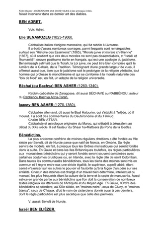 André Wautier : DICTIONNAIRE DES GNOSTIQUES et des principaux initiés.
faisait intervenir dans ce dernier art des diables.

BEN ADRET.

         Voir: Adret.

Elie BENAMOZEG (1823-1900).

       Cabbaliste italien d'origine marocaine, qui fut rabbin à Livourne.
       Il a écrit d'assez nombreux ouvrages, parmi lesquels sont remarquables
surtout son "Histoire des Esséniens" (1865), "Morale juive et morale chrétienne"
(1867), où il soutient que ces deux morales ne sont pas dissemblables, et "Israël et
l'humanité", oeuvre posthume écrite en français, qui est une apologie du judaïsme.
Benamozegh estimait que la Torah, la Loi juive, ne peut être bien comprise qu'à la
lumière de la Cabala, de la Tradition. Témoignant d'une grande largeur de vues, il
affirmait aussi que, bien que le judaïsme soit le prototype de la religion véritable, tout
homme qui professe le monothéisme et qui se conforme à la morale naturelle des
"lois de Noé" est, en fait, un adepte de la religion universelle.

Béchaï (ou Bachya) BEN ASHER (1260-1340).

      Rabbin cabbaliste de Zaragosse, dit aussi BÉCHAVÉ ou RABBÉNOU, auteur
du Rabbénou Bachya Al ha-Torah.

Iaacov BEN ASHER (1270-1360).
      Cabbalien allemand, dit aussi le Baal Hatourim, qui s'établit à Tolède, où il
mourut. Il a écrit des commentaires du Deutéronome et du Talmud.
      Chaïm BEN ATTAR.
      Cabbaliste et astrologue originaire du Maroc, qui s'établit à Jérusalem au
début du XXe siècle. Il est l'auteur du Shaar ha-Mattsera (la Porte de la Geôle).

Bénédictins.
       La plus ancienne confrérie de moines réguliers chrétiens a été fondée au VIe
siècle par Benoît, dit de Nurcie parce que natif de Norcia, en Ombrie. Sa règle
servira de modèle, en fait, à presque tous les Ordres monastiques qui seront fondés
dans la suite. En Gaule et dans les Iles Britanniques toutefois, les règles particulières
aux monastères bénédictins qui y seront fondés seront souvent combinées avec
certaines coutumes druidiques ou, en Irlande, avec la règle dite de saint Colomban.
Dans toutes les communautés bénédictines, tous les biens des moines sont mis en
commun et il règne entre eux une stricte égalité, le supérieur, appelé abbé, étant
censé n'exercer sur les autres le pouvoir et l'autorité qu'à la façon d'un père sur ses
enfants. Chacun des moines est chargé d'un travail bien déterminé, intellectuel ou
manuel, les plus fréquents étant la culture de la terre et la copie de manuscrits. Aussi
est-ce en grande partie aux bénédictins que l'on doit la conservation de nombreux
textes religieux ou littéraires de l'Antiquité et du Moyen Age. En Gaule, l'Ordre des
bénédictins se scindera, au XlIle siècle, en "moines noirs", ceux de Cluny, et "moines
blancs", ceux de Cîteaux, d'où le nom de cisterciens donné aussi à ces derniers,
dont la règle particulière est plus ascétique que celle des premiers.

         V. aussi: Benoît de Nurcie.

Israël BEN ELIÉZER.

                                                                                        46
 