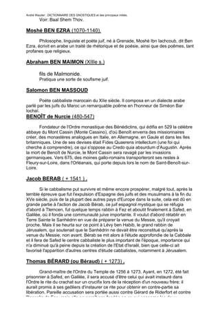 André Wautier : DICTIONNAIRE DES GNOSTIQUES et des principaux initiés.
         Voir: Baal Shem Thov.

Moshé BEN EZRA (1070-1140).
       Philosophe, linguiste et poète juif, né à Grenade, Moshé Ibn Iachcoub, dit Ben
Ezra, écrivit en arabe un traité de rhétorique et de poésie, ainsi que des poêmes, tant
profanes que religieux.

Abraham BEN MAIMON (XIIIe s.)

         fils de MaImonide.
         Pratiqua une sorte de soufisme juif.

Salomon BEN MASSOUD
       Poète cabbaliste marocain du XIIe siècle. Il composa en un dialecte arabe
parlé par les juifs du Maroc un remarquable poême en l'honneur de Siméon Bar
Iochaï.
BENOÎT de Nurcie (480-547)
       Fondateur de l'Ordre monastique des Bénédictins, qui édifia en 529 la célèbre
abbaye du Mont Cassin (Monte Cassino), d'où Benoît enverra des missionnaires
créer, des monastères analogues en Italie, en Allemagne, en Gaule et dans les Iles
britanniques. Une de ses devises était Fides Quaerens intellectum (une foi qui
cherche à comprendre), ce qui s'oppose au Credo quia absurdum d'Augustin. Après
la mort de Benoît de Nurcie, le Mont Cassin sera ravagé par les invasions
germaniques. Vers 675, des moines gallo-romains transporteront ses restes à
Fleury-sur-Loire, dans l'Orléanais, qui porte depuis lors le nom de Saint-Benoît-sur-
Loire.

Jacob BERAB ( + 1541 ) .

         Si le cabbalisme put survivre et même encore prospérer, malgré tout, après la
terrible épreuve que fut l'expulsion d'Espagne des juifs et des musulmans à la fin du
XVe siècle, puis de la plupart des autres pays d'Europe dans la suite, cela est dû en
grande partie à l'action de Jacob Bérab, ce juif espagnol mystique qui se réfugia
d'abord à Tlemcen, fut quelque temps rabbin à Fez et aboutit finalement à Safed, en
Galilée, où il fonda une communauté juive importante. Il voulut d'abord rétablir en
Terre Sainte le Sanhédrin en vue de préparer la venue du Messie, qu'il croyait
proche. Mais il se heurta sur ce point à Lévy ben Habib, le grand rabbin de
Jérusalem, qui soutenait que le Sanhédrin ne devait être reconstitué qu'après la
venue du Messie, non avant. Bérab se mit alors à l'étude approfondie de la Cabbale
et il fera de Safed le centre cabbaliste le plus important de l'époque, importance qui
n'a diminué qu'à peine depuis la création de l'Etat d'Israël, bien que celle-ci ait
favorisé l'apparition d'autres centres d'étude cabbalistes, notamment à Jérusalem.

Thomas BÉRARD (ou Béraud) ( + 1273) .
        Grand-maître de l'Ordre du Temple de 1256 à 1273. Ayant, en 1272, été fait
prisonnier à Safed, en Galilée, il sera accusé d'être celui qui avait instauré dans
l'Ordre le rite du crachat sur un crucifix lors de la réception d'un nouveau frère: il
aurait promis à ses geôliers d'instaurer ce rite pour obtenir en contre-partie sa
libération. Pareille accusation sera portée aussi contre Gérard de Riderfort et contre
Roncelin de Fos, mais elle ne paraît pas fondée en ce qui concerne les deux
                                                                                       47
 