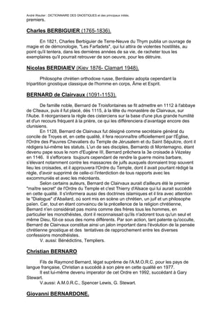 André Wautier : DICTIONNAIRE DES GNOSTIQUES et des principaux initiés.
premiers.

Charles BERBIGUIER (1765-1836).

       En 1821, Charles Berbiguier de Terre-Neuve du Thym publia un ouvrage de
magie et de démonologie, "Les Farfadets", qui lui attira de violentes hostilités, au
point qu'il tentera, dans les dernières années de sa vie, de racheter tous les
exemplaires qu'il pourrait retrouver de son oeuvre, pour les détruire.

Nicolas BERDIAIEV (Kiev 1876- Clamart 1948).

         Philosophe chrétien orthodoxe russe, Berdiaiev adopta cependant la
tripartition gnostique classique de l'homme en corps, Âme et Esprit.

BERNARD de Clairvaux (1091-1153).
        De famille noble, Bernard de Troisfontaines se fit admettre en 1112 à l'abbaye
de Cîteaux, puis il fut placé, dès 1115, à la tête du monastère de Clairvaux, sur
l'Aube. Il réorganisera la règle des cisterciens sur la base d'une plus grande humilité
et d'un recours fréquent à la prière, ce qui les différenciera d’avantage encore des
clunisiens.
        En 1128, Bernard de Clairvaux fut désigné comme secrétaire général du
concile de Troyes et, en cette qualité, il fera reconnaître officiellement par l'Église,
l'Ordre des Pauvres Chevaliers du Temple de Jérusalem et du Saint Sépulcre, dont il
rédigera lui-même les statuts. L'un de ses disciples, Bernardo di Montemagno, étant
devenu pape sous le nom d'Eugène III, Bernard prêchera la 3e croisade à Vézelay
en 1146. Il s'efforcera toujours cependant de rendre la guerre moins barbare,
s'élevant notamment contre les massacres de juifs auxquels donnaient trop souvent
lieu les croisades, et il approuvera l'Ordre du Temple, dont il avait pourtant rédigé la
règle, d'avoir supprimé de celle-ci l'interdiction de tous rapports avec les
excommuniés et avec les mécréants.
        Selon certains auteurs, Bernard de Clairvaux aurait d'ailleurs été le premier
"maître secret" de l'Ordre du Temple et c'est Thierry d'Alsace qui lui aurait succédé
en cette qualité. Il s'informera aussi des doctrines islamiques et il lira avec attention
le "Dialogue" d'Abailard, où sont mis en scène un chrétien, un juif et un philosophe
païen. Car, tout en étant convaincu de la précellence de la religion chrétienne,
Bernard n'en considérait pas moins comme des frères tous les hommes, en
particulier les monothéistes, dont il reconnaissait qu'ils n'adorent tous qu'un seul et
même Dieu, fût-ce sous des noms différents. Par son action, tant patente qu'occulte,
Bernard de Clairvaux constitue ainsi un jalon important dans l'évolution de la pensée
chrétienne gnostique et des tentatives de rapprochement entre les diverses
confessions monothéistes.
        V. aussi: Bénédictins, Templiers.

Christian BERNARO
      Fils de Raymond Bernard, légat suprême de l'A.M.O.R.C. pour les pays de
langue française, Christian a succédé à son père en cette qualité en 1977.
      Il est lui-même devenu imperator de cet Ordre en 1992, succédant à Gary
Stewart.
      V.aussi: A.M.0.R.C., Spencer Lewis, G. Stewart.

Giovanni BERNARDONE.

                                                                                       48
 