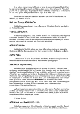 Il se prit un moment pour le Messie et tenta de convertir le pape Martin IV en
lui représentant que Dieu aurait, en hébreu, trois noms : Jéhovah pour le Père, lach
pour le Fils et Elohim pour l'Esprit-Saint. Mais il faillit être condamné au bûcher et ne
dû son salut qu'à la mort providentielle du pape le 26 mars 1284.

      Dans la suite, Abraham Aboulafia écrira encore Imré Shôfer (Paroles de
Beauté), qui paraîtra en 1291.

Meir ben Todros ABOULAFIA

      Cabbaliste espagnol ayant vécu à Burgos au XIIe siècle. Il est le grand-père
de Todros Aboulafia

Todros ABOULAFIA

      Cabbaliste espagnol du XIIIe, petit-fils de Meir ben Todros Aboulafia et parent
d'Abraham Aboulafia. Il vécut, quant à lui, à Tolède et il est l'auteur de plusieurs
ouvrages, où il réagit contre le néo-platonisme de certains philosophes juifs de son
époque, préconisant de s'en tenir à la Torah et à la Cabbale

ABDU SEHOULA

     Cabbaliste juif du XIIIe siècle, qui vécut à Barcelone. Auteur du Mashal ha
Cadmon et d'Or ha-Ganouz, ce dernier étant un commentaire du Sepher ha-Bahir.

ABOU YSSA

        Juif d'Ispahan de la fin du VII° siècle. Il s'efforça de concilier le judaïsme, le
christianisme et l'islam en une sorte de messianisme apocalyptique.

ABRAHAM (le patriarche).
        Personnage de la Genèse hébraïque, laquelle raconte qu'il commença sa
carrière en quittant la ville d'Our en Chaldée, Aour Khasdim. Mais ces derniers mots
signifiant "Lumière des Chaldéens", il faut en déduire qu'Abram (il ne portera le nom
d'Abraham que plus tard, sur l'ordre de Dieu) avait été initié aux mystères des mages
chaldéens, mais qu'il quitta ceux-ci pour suivre sa propre voie. Il est dit d'ailleurs "fils
de Térach"; or, ce nom était l'un de ceux de la Lune en Mésopotamie. Il est écrit en
outre qu'un jour, Abram rencontra Melkitsédec, roi de Salem, et qu'ils se
partagèrent du pain et du vin (Gen. XIV, 18-19), ce qui était, dans l'ancienne Egypte
et en Mésopotamie, un signe de reconnaissance entre initiés des cultes
monothéistes d'Osiris et de Mardouk.

      Juifs et musulmans reconnaissent les uns et les autres Abraham comme leur
ancêtre. Car il engendra de Sarah, sa femme légitime, Isaac, qui est l'ancêtre des
Hébreux, et d'Agar, une servante de sa femme Sarah, Ismaël, que les musulmans
considèrent comme l'ancêtre des Arabes.

       V. aussi: Abram.

ABRAHAM ben David (1110-1180).
      Cabaliste espagnol du XIIe, philosophe et historien, appelé aussi Ibn Daoud,
qui émigra à Posquières et y épousa une narbonnaise, fille d'Abraham ben Isaac.
                                                                                             5
 