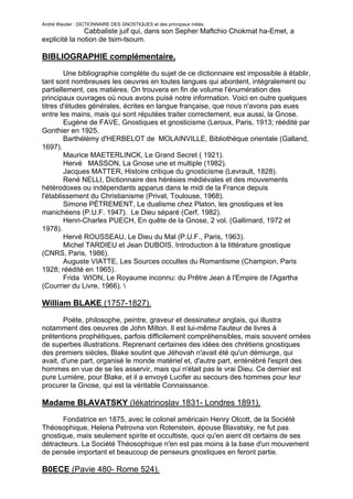 André Wautier : DICTIONNAIRE DES GNOSTIQUES et des principaux initiés.
               Cabbaliste juif qui, dans son Sepher Maftchio Chokmat ha-Emet, a
explicité la notion de tsim-tsoum.

BIBLIOGRAPHIE complémentaire.
        Une bibliographie complète du sujet de ce dictionnaire est impossible à établir,
tant sont nombreuses les oeuvres en toutes langues qui abordent, intégralement ou
partiellement, ces matières. On trouvera en fin de volume l'énumération des
principaux ouvrages où nous avons puisé notre information. Voici en outre quelques
titres d'études générales, écrites en langue française, que nous n'avons pas eues
entre les mains, mais qui sont réputées traiter correctement, eux aussi, la Gnose.
        Eugène de FAVE, Gnostiques et gnosticisme (Leroux, Paris, 1913; réédité par
Gonthier en 1925.
        Barthélémy d'HERBELOT de MOLAINVILLE, Bibliothèque orientale (Galland,
1697).
        Maurice MAETERLINCK, Le Grand Secret ( 1921).
        Hervé MASSON, La Gnose une et multiple (1982).
        Jacques MATTER, Histoire critique du gnosticisme (Levrault, 1828).
        René NELLI, Dictionnaire des hérésies médiévales et des mouvements
hétérodoxes ou indépendants apparus dans le midi de la France depuis
l'établissement du Christianisme (Privat, Toulouse, 1968).
        Simone PÉTREMENT, Le dualisme chez Platon, les gnostiques et les
manichéens (P.U.F. 1947). Le Dieu séparé (Cerf, 1982).
        Henri-Charles PUECH, En quête de la Gnose, 2 vol. (Gallimard, 1972 et
1978).
        Hervé ROUSSEAU, Le Dieu du Mal (P.U.F., Paris, 1963).
        Michel TARDIEU et Jean DUBOIS, Introduction à la littérature gnostique
(CNRS, Paris, 1986).
        Auguste VIATTE, Les Sources occultes du Romantisme (Champion, Paris
1928; réédité en 1965).
        Frida WION, Le Royaume inconnu: du Prêtre Jean à l'Empire de l'Agartha
(Courrier du Livre, 1966). 

William BLAKE (1757-1827).

        Poète, philosophe, peintre, graveur et dessinateur anglais, qui illustra
notamment des oeuvres de John Milton. Il est lui-même l'auteur de livres à
prétentions prophétiques, parfois difficilement compréhensibles, mais souvent ornées
de superbes illustrations. Reprenant certaines des idées des chrétiens gnostiques
des premiers siècles, Blake soutint que Jéhovah n'avait été qu'un démiurge, qui
avait, d'une part, organisé le monde matériel et, d'autre part, enténébré l'esprit des
hommes en vue de se les asservir, mais qui n'était pas le vrai Dieu. Ce dernier est
pure Lumière, pour Blake, et il a envoyé Lucifer au secours des hommes pour leur
procurer la Gnose, qui est la véritable Connaissance.

Madame BLAVATSKY (Iékatrinoslav 1831- Londres 1891).
       Fondatrice en 1875, avec le colonel américain Henry Olcott, de la Société
Théosophique, Helena Petrovna von Rotenstein, épouse Blavatsky, ne fut pas
gnostique, mais seulement spirite et occultiste, quoi qu'en aient dit certains de ses
détracteurs. La Société Théosophique n'en est pas moins à la base d'un mouvement
de pensée important et beaucoup de penseurs gnostiques en feront partie.

B0ECE (Pavie 480- Rome 524).

                                                                                     50
 