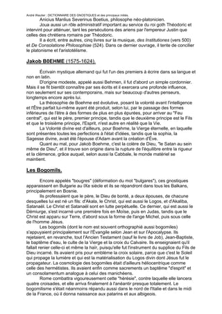 André Wautier : DICTIONNAIRE DES GNOSTIQUES et des principaux initiés.
        Anicius Manlius Severinus Boetius, philosophe néo-platonicien.
        Joua aussi un rôle administratif important au service du roi goth Théodoric et
intervint pour atténuer, tant les persécutions des ariens par l'empereur Justin que
celles des chrétiens romains par Théodoric.
        Il a écrit, entre autres, cinq livres sur la musique, des Institutiones (vers 500)
et De Consolatione Philosophiae (524). Dans ce dernier ouvrage, il tente de concilier
le platonisme et l'aristotélisme.

Jakob B0EHME (1575-1624).

        Écrivain mystique allemand qui fut l'un des premiers à écrire dans sa langue et
non en latin.
        D'origine modeste, appelé aussi Behmen, il fut d'abord un simple cordonnier.
Mais il se fit bientôt connaître par ses écrits et il exercera une profonde influence,
non seulement sur ses contemporains, mais sur beaucoup d'autres penseurs,
longtemps encore après lui.
        La théosophie de Boehme est évolutive, posant la volonté avant l'intelligence
et l'Être parfait lui-même ayant été produit, selon lui, par le passage des formes
inférieures de l'être à des formes de plus en plus épurées, pour arriver au "Feu
central", qui est le père, premier principe, tandis que le deuxième principe est le Fils
et que le troisième principe, l'Esprit, n'est autre en réalité que la Vie.
        La Volonté divine est d'ailleurs, pour Boehme, la Vierge éternelle, en laquelle
sont présentes toutes les perfections à l'état d'idées, tandis que la sophia, la
Sagesse divine, avait été l'épouse d'Adam avant la création d'Ève.
        Quant au mal, pour Jakob Boehme, c'est la colère de Dieu, "le Satan au sein
même de Dieu", et il trouve son origine dans la rupture de l'équilibre entre la rigueur
et la clémence, grâce auquel, selon aussi la Cabbale, le monde matériel se
maintient.

Les Bogomils.

         Encore appelés "bougres" (déformation du mot "bulgares"), ces gnostiques
apparaissent en Bulgarie au IXe siècle et ils se répandront dans tous les Balkans,
principalement en Bosnie.
         Ils professaient que le père, le Dieu de bonté, a deux épouses, de chacune
desquelles lui est né un fils: d'Akala, le Christ, qui est aussi le Logos, et d'Akaliba,
Satanaël. Le Christ et Satanaël sont en lutte perpétuelle. Ce dernier, qui est aussi le
Démiurge, s'est incarné une première fois en Moïse, puis en Judas, tandis que le
Christ est apparu sur Terre, d'abord sous la forme de l'ange Michel, puis sous celle
de l'homme Jésus.
         Les bogomils (dont le nom est souvent orthographié aussi bogomiles)
s'appuyaient principalement sur l'Évangile selon Jean et sur l'Apocalypse. Ils
rejetaient, en revanche, tout l'Ancien Testament (sauf le livre de Job), Jean-Baptiste,
le baptême d'eau, le culte de la Vierge et la croix du Calvaire. Ils enseignaient qu'il
fallait renier celle-ci et même la haïr, puisqu'elle fut l'instrument du supplice du Fils de
Dieu incarné. Ils avaient pris pour emblème la croix solaire, parce que c'est le Soleil
qui propage la lumière et qui est la matérialisation du Logos divin dont Jésus fut le
propagateur. La cosmologie des bogomiles était d'ailleurs héliocentrique comme
celle des hermétistes. Ils avaient enfin comme sacrements un baptême "d'esprit" et
un consolamentum analogue à celui des manichéens.
         Rome combattra vigoureusement cette "hérésie", contre laquelle elle lancera
quatre croisades, et elle arriva finalement à l'anéantir presque totalement. Le
bogomilisme s'était néanmoins répandu aussi dans le nord de l'Italie et dans le midi
de la France, où il donna naissance aux patarins et aux albigeois.

                                                                                         51
 