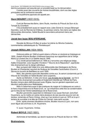 André Wautier : DICTIONNAIRE DES GNOSTIQUES et des principaux initiés.
dont la succession est assurée par un procédé basé sur la réincarnation.
       Il existe aussi des couvents de moines bouddhistes, dont une des règles
principales est la continence sexuelle.
       Le bouddhisme japonais est appelé zen.

Henri BOUDET (1837-1915).
      Curé de Rennes-les-8ains, dans l'Aude, membre du Prieuré de Sion et du
Temple du Cromlech.
      Il fut probablement aussi en rapport avec Jules Doinel et, lorsque Béranger
Saunière, curé de Rennes-Ie-Château, la paroisse voisine, fera dans son église des
découvertes étonnantes, l'abbé Boudet le secondera activement dans ses
démarches.

Jacob ben Isaac BOU-IFERGANE.
    Disciple de Mimoun EI-Baz et auteur lui-même du Mincha Cadesha,
commentaires cabbalistiques du "Pentateuque".

Joseph BOULLAN (1824-1893).
        Ordonné prêtre en 1848 et ayant obtenu à Rome un doctorat en théologie en
1850, Joseph-Antoine Boullan s'intéressa beaucoup aux apparitions de la Vierge
Marie qui avaient lieu à La Salette depuis 1846.
        Il s'y rendit personnellement en 1856 et y rencontra une religieuse belge,
Adèle Charpentier, avec laquelle il fondera l' "Oeuvre de la Réparation", appréciée
très diversement par le clergé catholique .
        Bien qu'ayant été l'objet d'un avis défavorable des théologiens de Rome,
Boullan et Charpentier reçurent de l'évêque de Versailles l'autorisation d'ouvrir à
Sèvres le couvent de Bethléem en avril 1859.
        Mais, des plaintes ayant été déposées contre eux, ils seront condamnés par le
tribunal de Versailles et l'abbé Boullan sera suspendu.
        Après sa libération, il créa une revue, Les Annales de la Sainteté , qui fut à
nouveau très diversement accueillie et finalement interdite par l'officiaI de Paris.
Boullan rompra alors définitivement avec l'Église, tout en gardant cependant une
dévotion particulière pour Melkitsédec.
        Mais il s'adonnera aussi à des pratiques de magie et il s'attaquera en outre à
la franc-maçonnerie et à la Rose-Croix, ce qui entraînera cette fois sa condamnation
par le tribunal de l'Ordre kabbalistique de la Rose-Croix.
        Boullan parviendra cependant à intéresser à sa cause l'écrivain Joris-Karl
Huysmans- qui le mettra en scène dans plusieurs de ses oeuvres sous le nom de
docteur Johannès et Pierre Vintras, chez qui il se rendra à Lyon en 1875 et à qui il
tentera de succéder à la tête de l'Ordre du Carmel, mais sans succès.
        Enfin, après diverses tribulations encore, Boullan mourra à Lyon, non sans
avoir légué ses archives à J.K. Huysmans.

         V. aussi: Huysmans, Vintras.

Robert BOYLE (1627-1691).
         Alchimiste et hermétiste, qui devint nautonier du Prieuré de Sion en 1654.

Brahmaïsme.

                                                                                      53
 