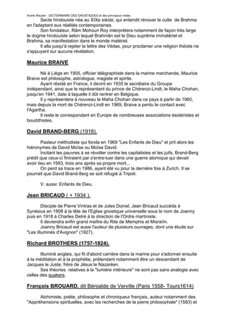André Wautier : DICTIONNAIRE DES GNOSTIQUES et des principaux initiés.
       Secte hindouiste née au XIXe siècle, qui entendit rénover le culte de Brahma
en l'adaptant aux réalités contemporaines.
       Son fondateur, Râm Mohoun Roy interprétera notamment de façon très large
le dogme hindouiste selon lequel Brahmân est le Dieu suprême immatériel et
Brahma, sa manifestation dans le monde matériel.
       Il alla jusqu'à rejeter la lettre des Védas, pour proclamer une religion théiste ne
s'appuyant sur aucune révélation.

Maurice BRAIVE

       Né à Liège en 1905, officier télégraphiste dans la marine marchande, Maurice
Braive est philosophe, astrologue, magiste et spirite.
       Ayant résidé en France, il devint en 1935 le secrétaire du Groupe
indépendant, ainsi que le représentant du prince de Chérenzi-Lindt, le Maha Chohan,
jusqu'en 1941, date à laquelle il dût rentrer en Belgique.
       Il y représentera à nouveau le Maha Chohan dans ce pays à partir de 1960,
mais depuis la mort de Chérenzi-Lindt en 1969, Braive a perdu le contact avec
l'Agartha.
       Il reste le correspondant en Europe de nombreuses associations ésotéristes et
bouddhistes.

David BRAND-BERG (1918).
        Pasteur méthodiste qui fonda en 1969 "Les Enfants de Dieu" et prit alors les
hiéronymes de David Moïse ou Moïse David.
        Incitant les pauvres à se révolter contre les capitalistes et les juifs, Brand-Berg
prédit que ceux-ci finiraient par s'entre-tuer dans une guerre atomique qui devait
avoir lieu en 1993, trois ans après sa propre mort...
        On perd sa trace en 1986, ayant été vu pour la dernière fois à Zurich. Il se
pourrait que David Brand-8erg se soit réfugié à Tripoli.

         V. aussi: Enfants de Dieu.

Jean BRICAUD ( + 1934 ).
        Disciple de Pierre Vintras et de Jules Doinel, Jean Bricaud succéda à
Synésius en 1908 à la tête de l'Eglise gnostique universelle sous le nom de Joanny
puis en 1918 à Charles Detré à la direction de l'Ordre martiniste.
        Il deviendra enfin grand maître du Rite de Memphis et Misraïm.
        Joanny Bricaud est aussi l'auteur de plusieurs ouvrages, dont une étude sur
"Les Illuminés d'Avignon" (1927).

Richard BROTHERS (1757-1824).
       Illuminé anglais, qui fit d'abord carrière dans la marine pour s'adonner ensuite
à la méditation et à la prophétie, prétendant notamment être un descendant de
Jacques le Juste, frère de Jésus le Nazaréen.
       Ses théories relatives à la "lumière intérieure" ne sont pas sans analogie avec
celles des quakers.

François BROUARD, dit Béroalde de Verville (Paris 1558- Tours1614)

      Alchimiste, poète, philosophe et chroniqueur français, auteur notamment des
"Appréhensions spirituelles, avec les recherches de la pierre philosophale" (1583) et

                                                                                         54
 