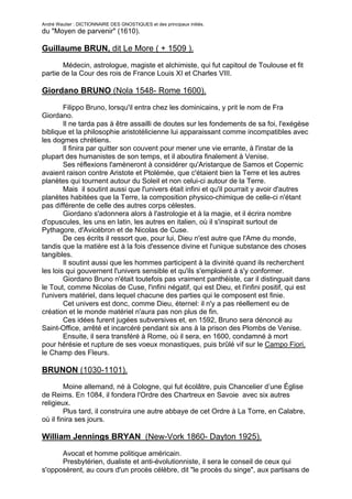 André Wautier : DICTIONNAIRE DES GNOSTIQUES et des principaux initiés.
du "Moyen de parvenir" (1610).

Guillaume BRUN, dit Le More ( + 1509 ).

       Médecin, astrologue, magiste et alchimiste, qui fut capitoul de Toulouse et fit
partie de la Cour des rois de France Louis XI et Charles VIII.

Giordano BRUNO (Nola 1548- Rome 1600).

        Filippo Bruno, lorsqu'il entra chez les dominicains, y prit le nom de Fra
Giordano.
        Il ne tarda pas à être assailli de doutes sur les fondements de sa foi, l'exégèse
biblique et la philosophie aristotélicienne lui apparaissant comme incompatibles avec
les dogmes chrétiens.
        Il finira par quitter son couvent pour mener une vie errante, à l'instar de la
plupart des humanistes de son temps, et il aboutira finalement à Venise.
        Ses réflexions l'amèneront à considérer qu'Aristarque de Samos et Copernic
avaient raison contre Aristote et Ptolémée, que c'étaient bien la Terre et les autres
planètes qui tournent autour du Soleil et non celui-ci autour de la Terre.
        Mais il soutint aussi que l'univers était infini et qu'il pourrait y avoir d'autres
planètes habitées que la Terre, la composition physico-chimique de celle-ci n'étant
pas différente de celle des autres corps célestes.
        Giordano s'adonnera alors à l'astrologie et à la magie, et il écrira nombre
d'opuscules, les uns en latin, les autres en italien, où il s'inspirait surtout de
Pythagore, d'Avicébron et de Nicolas de Cuse.
        De ces écrits il ressort que, pour lui, Dieu n'est autre que l'Ame du monde,
tandis que la matière est à la fois d'essence divine et l'unique substance des choses
tangibles.
        Il soutint aussi que les hommes participent à la divinité quand ils recherchent
les lois qui gouvernent l'univers sensible et qu'ils s'emploient à s'y conformer.
        Giordano Bruno n'était toutefois pas vraiment panthéiste, car il distinguait dans
le Tout, comme Nicolas de Cuse, l'infini négatif, qui est Dieu, et l'infini positif, qui est
l'univers matériel, dans lequel chacune des parties qui le composent est finie.
        Cet univers est donc, comme Dieu, éternel: il n'y a pas réellement eu de
création et le monde matériel n'aura pas non plus de fin.
        Ces idées furent jugées subversives et, en 1592, Bruno sera dénoncé au
Saint-Office, arrêté et incarcéré pendant six ans à la prison des Plombs de Venise.
        Ensuite, il sera transféré à Rome, où il sera, en 1600, condamné à mort
pour hérésie et rupture de ses voeux monastiques, puis brûlé vif sur le Campo Fiori,
le Champ des Fleurs.

BRUNON (1030-1101).
         Moine allemand, né à Cologne, qui fut écolâtre, puis Chancelier d’une Église
de Reims. En 1084, il fondera l'Ordre des Chartreux en Savoie avec six autres
religieux.
         Plus tard, il construira une autre abbaye de cet Ordre à La Torre, en Calabre,
où il finira ses jours.

William Jennings BRYAN (New-Vork 1860- Dayton 1925).

        Avocat et homme politique américain.
        Presbytérien, dualiste et anti-évolutionniste, il sera le conseil de ceux qui
s'opposèrent, au cours d'un procès célèbre, dit "le procès du singe", aux partisans de
l'évolution naturelle.
                                                                                      55
 