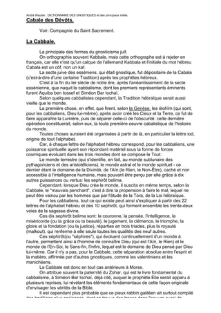 André Wautier : DICTIONNAIRE DES GNOSTIQUES et des principaux initiés.
Cabale des Dévôts.

         Voir: Compagnie du Saint Sacrement.

La Cabbale.
        La principale des formes du gnosticisme juif.
        On orthographie souvent Kabbale, mais cette orthographe est à rejeter en
français, car elle n'est qu'un calque de l'allemand Kabbala et l'initiale du mot hébreu
Cabala est un côf, non un kaf.
        La secte juive des esséniens, qui était gnostique, fut dépositaire de la Cabala
(c'est-à-dire d'une certaine Tradition) après les prophètes hébreux.
        C'est à la fin du Ier siècle de notre ère, après l'anéantissement de la secte
essénienne, que naquit le cabbalisme, dont les premiers représentants éminents
furent Aquiba ben Iossef et Siméon Bar Iochaï.
        Selon quelques cabbalistes cependant, la Tradition hébraïque serait aussi
vieille que le monde.
        La première chose, en effet, que firent, selon la Genèse, les élohîm (qui sont,
pour les cabbaliens, Dieu lui-même), après avoir créé les Cieux et la Terre, ce fut de
faire apparaître la Lumière, puis de séparer celle-ci de l'obscurité: cette dernière
opération constituerait, selon eux, la toute première oeuvre cabalistique de l'histoire
du monde.
        Toutes choses auraient été organisées à partir de là, en particulier la lettre iod,
origine de tout l'alphabet.
        Car, à chaque lettre de l'alphabet hébreu correspond, pour les cabbaliens, une
puissance spirituelle ayant son répondant matériel sous la forme de forces
cosmiques évoluant dans les trois mondes dont se compose le Tout:
        Le monde terrestre (qui s'identifie, en fait, au monde sublunaire des
pythagoriciens et des aristotéliciens), le monde astral et le monde spirituel - ce
dernier étant le domaine de la Divinité, de l'Aïn (le Rien, le Non-Être), caché et non
accessible à l'intelligence humaine, mais pouvant être perçu par elle grâce à dix
autres puissances ou vertus: les sephirôt belima.
        Cependant, lorsque Dieu créa le monde, il suscita en même temps, selon la
Cabbale, le "mauvais penchant", c'est à dire la propension à faire le mal, lequel ne
peut être vaincu par les hommes que par l'étude de la Tora, de la Loi hébraïque.
        Pour les cabbaliens, tout ce qui existe peut ainsi s'expliquer à partir des 22
lettres de l'alphabet hébreu et des 10 sephirôt, qui forment ensemble les trente-deux
voies de la sagesse divine.
        Ces dix sephirôt belima sont: la couronne, la pensée, l'intelligence, la
miséricorde (ou la grâce ou la beauté), le jugement, la clémence, le triomphe, la
gloire et la fondation (ou la justice), réparties en trois triades, plus la royauté
(malkout), qui renferme à elle seule toutes les qualités des neuf autres.
        Ces séphirôt(ou "séphires"), qui évoluent continuellement d'un monde à
l'autre, permettent ainsi à l'homme de connaître Dieu (qui est l'Aïn, le Rien) et le
monde de l'En-Soi, le Sans-fin, l'Infini, lequel est le domaine de Dieu pensé par Dieu
lui-même. Car il n'y a pas, pour la Cabbale, cette séparation absolue entre l'esprit et
la matière, affirmée par d'autres gnostiques, comme les valentiniens et les
manichéens.
        La Cabbale est donc en tout cas antérieure à Morse.
        On attribue souvent la paternité du Zohar, qui est le livre fondamental du
cabbalisme, à Siméon Bar Iochaï, déjà cité, auquel le prophète Élie serait apparu à
plusieurs reprises, lui révélant les éléments fondamentaux de cette façon originale
d'envisager les vérités de la Bible.
        Il est cependant plus probable que ce pieux rabbin galiléen ait surtout compilé
des traditions plus anciennes, dont on trouve des traces dans l'oeuvre aussi de
                                                                                        57
 