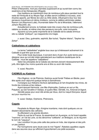 André Wautier : DICTIONNAIRE DES GNOSTIQUES et des principaux initiés.
Philon d'Alexandrie, mort peu d'années auparavant et qui aurait bien connu les
esséniens et les thérapeutes d'Égypte.
       Ces traditions se maintinrent chez de nombreux juifs pieux pendant tout le
reste de l'Antiquité et au Moyen Âge, et elles seront codifiées à nouveau, avec
d'autres apports, par Morse de Léon au XIIIe siècle, influençant à leur tour des
penseurs musulmans et même chrétiens, comme le célèbre alchimiste catalan
Ramon Llul (Raymond Lulle), l'humaniste italien Pic de la Mirandole, l'allemand
Johann Reuchlin, etc.
       Actuellement encore, la Cabbale reste très vivace chez de nombreux juifs,
rabbins ou érudits, et même chez des penseurs non-juifs, voire incroyants.
       Ajoutons qu'une partie importante de la Cabbale est la cabala shimous
site ou cabale "pratique", qui s'apparente à la magie.

      v. aussi: Dieu, guématrie, sephirôt, Bar Iochaï, "Sepher Iétsira", "Sepher ha-
Zohar".

Cabbalistes et cabbaliens

        Le terme "cabbalistes" englobe tous ceux qui s'intéressent activement à la
Cabbale à quel titre que ce soit.
        Pour éviter toute équivoque, il convient donc d'user d'un autre terme pour
désigner ceux qui ont été initiés spécialement aux traditions ésotériques de la
Cabbale : nous les appelons "cabbaliens".
        Selon les préceptes de la Cabala ces derniers doivent nécessairement être
juifs, être âgés d'au moins quarante ans et être ou avoir été mariés.

         V. aussi: Reuchiin.

CADMUS ou Kadmos
       Fils d'Agénor, roi de Phénicie, Kadmos aurait fondé Thèbes en Béotie, peut-
être après avoir séjourné quelque temps à Samothrace.
       Il enseigna aux thébains l'écriture alphabétique et l'art d'exploiter les mines, de
fondre les minerais et les métaux.
       Ayant épousé Harmonie, une fille d'Aphrodite, Cadmus en eut un fils,
Polydore, qui est l'ancêtre d' Oedipe, et quatre filles: Sémélé, Ino, Antonoé et Agavé.
       Sémélé passe pour avoir été aimée par Zeus, dont lui naquit Dionysos, lequel
eut pour nourrice Ino.

         V. aussi: Oedipe, Orphisme, Phéniciens.

Cagots
       Peuplade du Moyen Age, d'origine incertaine, mais dont quelques uns se
disaient descendants des cathares.
       Ils affectaient une grande dévotion.
       Partis du sud de la France, ils essaimèrent en Auvergne, où ils furent appelés
"marrons", en Val de Loire, où les dénomma "colliberts", en Bretagne, où ils reçurent
le nom de "caqueux".
       Leur condition fut peu près celle des parias en Inde, des tziganes et des juifs
un peu partout.
       Par homophonie sans doute avec le mot "bigots", Rabelais appellera cagots
dans ses oeuvres ceux qui affichent hypocritement une piété excessive.

CAÏN.
                                                                                       58
 