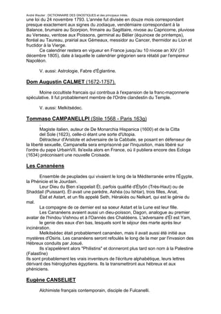 André Wautier : DICTIONNAIRE DES GNOSTIQUES et des principaux initiés.
une loi du 24 novembre 1793. L'année fut divisée en douze mois correspondant
presque exactement aux signes du zodiaque, vendémiaire correspondant à la
Balance, brumaire au Scorpion, frimaire au Sagittaire, nivose au Capricorne, pluviose
au Verseau, ventose aux Poissons, germinal au Bélier (équinoxe de printemps),
floréal au Taureau, prairial aux Gémeaux, messidor au Cancer, thermidor au Lion et
fructidor à la Vierge.
        Ce calendrier restera en vigueur en France jusqu'au 10 nivose an XIV (31
décembre 1805), date à laquelle le calendrier grégorien sera rétabli par l'empereur
Napoléon.

         V. aussi: Astrologie, Fabre d'Églantine.

Dom Augustin CALMET (1672-1757).

      Moine occultiste francais qui contribua à l'expansion de la franc-maçonnerie
spéculative. Il fut probablement membre de l'Ordre clandestin du Temple.

         V. aussi: Melkitsédec.

Tommaso CAMPANELLPI (Stile 1568 - Paris 163g)
        .
        Magiste italien, auteur de De Monarchia Hispanica (1600) et de la Citta
        del Sole (1623), celle-ci étant une sorte d'Utopia.
        Détracteur d'Aristote et adversaire de la Cabbale, se posant en défenseur de
la liberté sexuelle, Campanella sera emprisonné par l'Inquisition, mais libéré sur
l'ordre du pape UrbainVIl. Ils'exila alors en France, où il publiera encore des Ecloga
(1634) préconisant une nouvelle Croisade.

Les Cananéens

       Ensemble de peuplades qui vivaient le long de la Méditerranée entre l'Égypte,
la Phénicie et le Jourdain.
       Leur Dieu du Bien s'appelait Él, parfois qualifié d'Élyôn (Très-Haut) ou de
Shaddail (Puissant). Él avait une parèdre, Ashéa (ou Ishtar), trois filles, Anat,
       Élat et Astart, et un fils appelé Seth, Hérakiès ou Nelkart, qui est le génie du
mal.
       La compagne de ce dernier est sa soeur Astart et la Lune est leur fille.
       Les Cananéens avaient aussi un dieu-poisson, Dagon, analogue au premier
avatar de l'hindou Vishnou et à l'Oannès des Chaldéens. L'adversaire d'Él est Yam,
       le genie des eaux d'en bas, lesquels sont le séjour des marte après leur
incinération.
       Melkitsédec était probablement cananéen, mais il avait aussi été initié aux
mystères d'Osiris. Les cananéens seront refoulés le long de la mer par l'invasion des
Hébreux conduits par Josué.
       Ils s'appelèrent alors "Philistins" et donneront plus tard son nom à la Palestine
(Falastîne)
Ils sont probablement les vrais inventeurs de l'écriture alphabétique, leurs lettres
dérivant des hiéroglyphes égyptiens. Ils la transmettront aux hébreux et aux
phéniciens.

Eugène CANSELIET
         Alchimiste français contemporain, disciple de Fulcanelli.


                                                                                      60
 