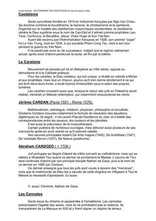 André Wautier : DICTIONNAIRE DES GNOSTIQUES et des principaux initiés.
Caodaïsme

       Secte syncrétiste fondée en 1919 en Indochine française par Ngo Van Chieu.
Sa doctrine combine le bouddhisme, le taoïsme, le christianisme et le spiritisme.
Organisé sur le modèle des obédiences maçonniques occidentales, le caodaïsme
vénère le Dieu suprême sous le nom de Cao-Dail et il admet comme prophètes Lao-
Tsoe, Confucius, le Bouddha, Jésus, Victor Hugo et Sun Yat-Sen.
       Ayant été reconnu par l'Administration française en 1926, son premier "pape"
fut Le Van Trung, mort en 1934, à qui succéda Pham Cong Tac, mort à son tour
pendant la guerre du Viet Nam.
       Il ne parait pas avoir eu de successeur, malgré que le régime vietnamien
actuel, après avoir d'abord persécuté la secte, ait fini par la tolérer.

Le Caraïsme

       Mouvement de pensée juif né en Babylonie au VIlle siècle, opposé au
talmudisme et à la Cabbale pratique.
       Pour les caraïtes, le Dieu créateur, qui est unique, a révélé sa volonté à Moïse
et aux prophètes, mais tout un chacun, pourvu qu'il s'en tienne strictement à ce qui
est écrit dans leurs livres, a toute licence d'interpréter ceux-ci selon ses propres
lumières.
       Les caraïtes croyaient aussi que, lorsque le retour des juifs en Palestine serait
réalisé, viendrait un Messie rédempteur, qui notamment ressusciterait les morts.

Jérôme CARDAN (Pavie 1501 - Rome 1576).
       Mathématicien, astrologue, médecin, physicien, philosophe et occultiste,
Girolamo Cardano trouvera notamment la formule de résolution des équations
algébriques du 3e degré ; il nia (avant Pascal) l'existence du vide, et il établit des
correspondances entre les saveurs, les couleurs et les planètes.
       Il est aussi le précurseur de la musicothérapie.
       Cardan publiera de nombreux ouvrages, mais détruisit aussi plusieurs de ses
manuscrits après en avoir extrait ce qu'il estimait valable.
       Ses oeuvres principales restent De Artis magna (1545), De Subtilitate (1547),
De Varietate Rerum (1557), De Natura (posthume).

Abraham CARDOZO ( + 1706 )
        Juif portugais qui feignit d'abord de s'être converti au catholicisme, mais qui se
ralliera à Shabatail Tsui quand ce dernier se proclamera le Messie. L’oeuvre de Tsui
sera continuée d'abord par son principal disciple Nathan de Gaza, puis à la mort de
ce dernier en 1680 par Cardozo.
        Ce dernier enseigna que tous les juifs sont voués à devenir des "marranes",
mais que la miséricorde de Dieu les a sauvés de cette disgrâce en infligeant à Tsui le
Messie la nécessité d'apostasier, lui aussi.


         V. aussi: Cévisme, Nathan de Gaza.

Les Carmates
      Secte issue du chiisme et apparentée à l'ismaélisme. Les carmates
préconisaient l'égalité des sexes, mais ils ne prohibaient pas la violence. Ils
s'emparèrent de La Mecque en 930 et y firent régner un régime de terreur.

                                                                                       61
 