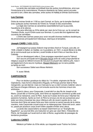 André Wautier : DICTIONNAIRE DES GNOSTIQUES et des principaux initiés.
       La secte des carmates syncrétisait tous les autres monothéismes, ainsi que
l'hindouisme et le manichéisme. Plusieurs dissidents de l'Islam seront accusés,
souvent à tort, d'être des carmates, entre autres Al Hallâdj et Shihab Sochravardi.

Les Carmes

Ordre de moines fondé en 1158 au riant Carmel, en Syria, par le templier Berthold
avec quelques autres membres de l'Ordre du Temple et des anachorètes.
        La règle des Carmes se caractérise essentiellement par la pauvreté,
l'ascétisme et le silence.
        Elle sera réformée au XVIe siècle par Jean de la Croix qui, sur le conseil de
Thérèse d'Avila, ouvrit l'Ordre aussi aux femmes: il y aura dès lors également des
couvents de carmélites.
        L'Ordre des Carmes passe pour avoir recueilli diverses traditions ésotériques,
de provenances principalement hébraïque, islamique et templière,

Joseph CARD (1488-1575).
        Juif espagnol qui passa d'abord vingt années d'exil en Turquie, puis alla, en
1538, s'établir à Safed, en Galilée, où il succédera, en 1541, à Jacob Bérab à la tête
de la communauté que ce dernier y avait fondée et dont il fera un haut-lieu de la
Cabbale.
        Tout en développant celle-ci, Care propagea cependant aussi le Talmud.
        Son oeuvre principale est le Shoulam Arouk sorte de code jurisprudentiel et
religieux auquel se réfèrent encore de nos jours la plupart des rabbins juifs, mais il
est également d'une oeuvre mystique, Maggid Mésharim qui ne sera publiée
qu'après sa mort.
        Son successeur Safed sera Moise Alshéich.

         V. aussi: Bérab.

CARPOCRATE
        Pour ce docteur gnostique du début du 11e siècle, originaire de l'île de
Céphalonie, mais formé à Alexandrie d'Egypte, le Principe premier était le Père
inengendré, qui est éternel, mais ce n'est pas lui qui a créé l’univers matériel; celui-ci
est l'oeuvre d'anges inférieurs, qui ont ensuite soumis les hommes à leurs lois
arbitraires.
        Quant à Jésus, pour Carpocrate, il avait été l'un des fils de Joseph et de
Marie; ç'avait été un homme juste, dont l'âme se rappelait le commerce qu'elle avait
eu, avant sa naissance, avec le Père. Aussi eut il assez de force pour mépriser les
passions humaines. Après sa mort, le Père lui envoya une de ses puissances pour
aider son âme à traverser les cieux inférieurs afin de revenir auprès de lui. Les
hommes dont l'âme est assez forte pour faire comme lui seront sauvés de la même
manière, mais Carpocrate croyait aussi en la métempsycose: l'âme doit avoir, selon
lui, passé par plusieurs corps avant d'être capable d'imiter ainsi Jésus.
        La secte des carpocratiens se basait notamment sur un "évangile des
Égyptiens", qui pourrait être une traduction en grec par Jean Marc, l'interprète de
Pierre, de l'évangile qu’il avait écrit en latin à Rome, augmentée de passages de
tendance gnostique.

Lodovico CARET

      Médecin juif italien du XVIe siècle, qui s'appelait aussi Todros ha Cohen
(Théodore le Prêtre).
                                                                                        62
 