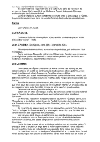André Wautier : DICTIONNAIRE DES GNOSTIQUES et des principaux initiés.
      Il se convertit vers l'âge de 50 ans à la suite d'une série de visions et de
songes, et il sera dès lors protégé par Guillaume Ouprat, évêque de Clermont,
ancien disciple de Guillaume Postel.
      Carret s'emploiera surtout à établir la continuité entre la Synagogue et l'Église.
Il commentera notamment dans ce sens le Zohar et d'autres livres cabbalistiques.

Cartes

         Voir: Charles VI, Tarot.

Guy CASARIL
     Cabbaliste français contemporain, auteur surtout d'un remarquable "Rabbi
Siméon Bar Iochaï" (1961).

Jean CASSIEN (En Oacie, vers 356 - Marseille 435).
      Philosophe chrétien qui finit, après diverses péripéties, par embrasser l'état
monastique.
      Sur la plainte de Théophile, patriarche d'Alexandrie, Cassien sera condamné
pour origénisme par le concile de 403, ce qui ne l’empêchera pas de continuer à
fonder des monastères, notamment en Provence.

Les Cathares

        Considérés par l'Église chrétienne de Rome comme des hérétiques, les
cathares étaient en réalité les continuateurs des bogomiles et des patarins, ayant
toutefois subi en outre les influences de Priscillien et des culdées.
        Ils seront, eux aussi, férocement persécutés par le christianisme romain, qui
détruira notamment tous les documents relatifs à cette religion gnostique qu'elle pût
trouver.
        Aussi la doctrine du catharisme est, elle, connue surtout par les dépositions
que firent ceux de ses adeptes auxquels on voulut bien intenter un procès au lieu de
les massacrer sans autre formalité, comme ce fut le cas d’un grand nombre.
        Cette doctrine est du gnosticisme le plus pur.
        Selon elle, en effet, ce n'est pas le Dieu de bonté qui a créé l'univers matériel,
mais le Principe du mal que les cathares, comme les bogomiles, appelaient
Sathanaël.
        Du Nouveau Testament ils reconnaissaient seulement l'Évangile selon Jean,
l'Apocalypse et les épîtres authentiques de Paul (à l'exclusion donc de la deuxième
aux Thessaloniciens et de celles à Tite et à Timothée), ainsi que l'épître aux
Hébreux.
        En revanche, ils s'appuyaient sur divers apocryphes, comme Pistis Sophia la
"Visiond’Isaïe) et "La Cène secrète" (ou Interrogatio Johannis) cette dernière leur
venant d'ailleurs des bogomiles de Concorezzo.
        Les hommes sont, d'après le catharisme, des esprits déchus emprisonnés
dans une enveloppe impure. Tant que leur âme n'a pas bénéficié de la divine
illumination salvatrice, elle passe par plusieurs corps d'hommes mauvais ou
d'animaux.
        L'acte de chair, surtout s'il est suivi de procréation, est abominable, puisqu'il
provoque alors la chute d'un ange dans le marécage de la chair. Par le baptême
d'esprit toutefois, l'âme se voit adjoindre une parcelle de la nature des anges.
        La chair étant impure, ce n'est pas d'elle qu’était fait le corps de Jésus, lequel
n'était d'ailleurs pas non plus né d'une femme, car sa mère Marie était en réalité un
ange. Aussi les cathares niaient-ils que cette dernière pût être la mère de Dieu,
                                                                                          63
 