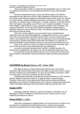 André Wautier : DICTIONNAIRE DES GNOSTIQUES et des principaux initiés.
comme l'enseigne l'Église de Rome.
        Jésus aurait été en réalité un avatar de l'archange Michel, venu sur Terre sous
une apparence d'homme en vue d'enseigner le chemin du retour dans la patrie
céleste.
        Comme les bogomiles encore, et pour les mêmes raisons, les cathares
abhorraient la croix latine et le crucifix. Jean le Baptiseur et l'homme mis en croix
sous Pilate avaient été des créatures de Sathanaël, lequel s'était, quant à lui, incarné
en Judas Iscariote, et Marie Madeleine avait été la concubine du crucifié, qui n'était
pas Jésus. Le véritable Jésus n'a jamais bu, ni mangé, ni éliminé, ni commis l'acte de
chair. Il est apparu aux apôtres, puis à Paul, à qui il a inspiré ses épîtres. Il n'a pas
fondé d'Eglise : celle de Rome n'a pas succédé aux apôtres, mais à l'Empire, et le
pape est l'antéchrist. A la fin des temps, Michel triomphera de Sathanaël et la
perfection régnera à nouveau dans le monde. Les cathares croyaient d'ailleurs au
salut final de toutes les âmes.
        Parmi les croyants cathares, ceux qui avaient reçu le consolamentum
sacrement repris aux bogomiles également, s'engageaient à mener une vie parfaite,
c'est à dire à ne plus jamais commettre l'acte de chair, à ne plus consommer de
viande, mais seulement des végétaux et de et à observer en tout une loyauté parfaite
C'est pourquoi, pareille ascèse étant évidemment très difficile à s'y conformer, la
plupart des fidèles ne demandaient à recevoir ce sacrement qu'à l'article de la mort.
        Aussi a-t-on parfois cru, à tort, que c'était un sacrement des mourants, alors
qu’il n'a rien de commun avec l'extrême-onction des catholiques:
        ceux qui le recevaient devenaient des "parfaits" et étaient assurés, s'ils
tenaient leurs engagements, de retourner au Ciel immédiatement après leur mort.
        Ce sacrement ne pouvait d'ailleurs être reçu qu'une seule fois et quel que fût
l'état de santé du demandeur, alors que l'extrême-onction peut être reçue plusieurs
fois.




CATHERINE de Sienne (Sienne 1347 - Rome 1380).
       Dès l'âge de sept ans, Catarina Benincasa affirmera avoir des visions
extatiques. Elle se fera tertiaire dominicaine vers l'âge de seize ans et elle se vouera
dès lors à l'étude et à la contemplation. Au cours de ses extases, le principe même
du mal se serait, à l'en croire, plusieurs fois fait voir à elle.
       A l'époque des désordres qui aboutiront au Grand Schisme de 1378, Catarina
prendra nettement parti pour Urbain VI, le pape de Rome, contre les papes
d'Avignon. Elle a écrit un Libre della Divina Dottrina et des centaines de lettres
adressées à de nombreux correspondants, et leur valeur lui vaudra admise parmi les
"Pères" de l'Eglise catholique. Elle avait d'ailleurs déjà été canonisée dès 1461.

Angelo CATO

       Astrologue calabrais. D'abord au service de Charles le Téméraire, duc de
Bourgogne, il devint le médecin et l'aumônier du roi de France Louis XI. Il sera
finalement fait évêque de Vienne.

Palma COVET ( ± 1605 )
        Alchimiste, astrologue et magiste français, qui fut au service du roi Henri IV et
se convertit au catholicisme en même temps que lui. Il signera ses ouvrages
d'alchimie du pseudonyme de Petrus Magnus. Il traduisit aussi en français une
histoire de Faust écrite en allemand par Widniann.
                                                                                        64
 