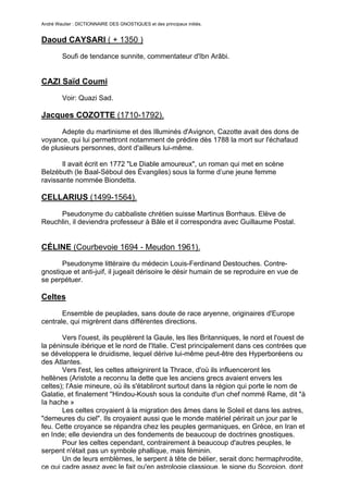 André Wautier : DICTIONNAIRE DES GNOSTIQUES et des principaux initiés.


Daoud CAYSARI ( + 1350 )
         Soufi de tendance sunnite, commentateur d'Ibn Arâbi.


CAZI Saïd Coumi
         Voir: Quazi Sad.

Jacques COZOTTE (1710-1792).

      Adepte du martinisme et des Illuminés d'Avignon, Cazotte avait des dons de
voyance, qui lui permettront notamment de prédire dès 1788 la mort sur l'échafaud
de plusieurs personnes, dont d'ailleurs lui-même.

       Il avait écrit en 1772 "Le Diable amoureux", un roman qui met en scène
Belzébuth (le Baal-Séboul des Évangiles) sous la forme d’une jeune femme
ravissante nommée Biondetta.

CELLARIUS (1499-1564).
     Pseudonyme du cabbaliste chrétien suisse Martinus Borrhaus. Elève de
Reuchlin, il deviendra professeur à Bâle et il correspondra avec Guillaume Postal.


CÉLINE (Courbevoie 1694 - Meudon 1961).
       Pseudonyme littéraire du médecin Louis-Ferdinand Destouches. Contre-
gnostique et anti-juif, il jugeait dérisoire le désir humain de se reproduire en vue de
se perpétuer.

Celtes

       Ensemble de peuplades, sans doute de race aryenne, originaires d'Europe
centrale, qui migrèrent dans différentes directions.

       Vers l'ouest, ils peuplèrent la Gaule, les Iles Britanniques, le nord et l'ouest de
la péninsule ibérique et le nord de l'Italie. C'est principalement dans ces contrées que
se développera le druidisme, lequel dérive lui-même peut-être des Hyperboréens ou
des Atlantes.
       Vers l'est, les celtes atteignirent la Thrace, d'où ils influenceront les
hellènes (Aristote a reconnu la dette que les anciens grecs avaient envers les
celtes); l'Asie mineure, où ils s'établiront surtout dans la région qui porte le nom de
Galatie, et finalement ''Hindou-Koush sous la conduite d'un chef nommé Rame, dit "à
Ia hache »
       Les celtes croyaient à la migration des âmes dans le Soleil et dans les astres,
"demeures du ciel". Ils croyaient aussi que le monde matériel périrait un jour par le
feu. Cette croyance se répandra chez les peuples germaniques, en Grèce, en Iran et
en Inde; elle deviendra un des fondements de beaucoup de doctrines gnostiques.
       Pour les celtes cependant, contrairement à beaucoup d'autres peuples, le
serpent n'était pas un symbole phallique, mais féminin.
       Un de leurs emblèmes, le serpent à tête de bélier, serait donc hermaphrodite,
ce qui cadre assez avec le fait qu'en astrologie classique, le signe du Scorpion, dont
                                                                                          65
 