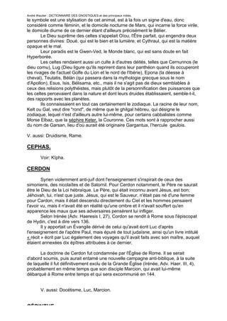 André Wautier : DICTIONNAIRE DES GNOSTIQUES et des principaux initiés.
le symbole est une stylisation de cet animal, est à la fois un signe d'eau, donc
considéré comme féminin, et le domicile nocturne de Mars, qui incarne la force virile,
le domicile diurne de ce dernier étant d'ailleurs précisément le Bélier.
        Le Dieu suprême des celtes s'appelait Oïou, l'Être parfait, qui engendra deux
personnes divines: Doué, qui est le bien et la lumière, et Cythraul, qui est la matière
opaque et le mal.
        Leur paradis est le Gwen-Ved, le Monde blanc, qui est sans doute en fait
Hyperborée.
        Les celtes rendaient aussi un culte à d'autres déités, telles que Cernunnos (le
dieu cornu), Lug (Dieu ligure qu'ils reprirent dans leur panthéon quand ils occuperont
les rivages de l'actuel Golfe du Lion et le nord de l'Ibérie), Epona (la déesse à
cheval), Teutatis, Bélàn (qui passera dans la mythologie grecque sous le nom
d'Apollon), Esus, Isis, Bélisama, etc., mais il ne s'agit pas de dieux semblables à
ceux des relisions polythéistes, mais plutôt de la personnification des puissances que
les celtes percevaient dans la nature et dont leurs druides établissaient, semble-t-il,
des rapports avec les planètes.
        Ils connaissaient en tout cas certainement le zodiaque. La racine de leur nom,
Kelt ou Gal, veut dire "rond", de même que le ghilgal hébreu, qui désigne le
zodiaque, lequel n'est d'ailleurs autre lui-même, pour certains cabbalistes comme
Morse Elbaz, que la séphire Keter, la Couronne. Ces mots sont à rapprocher aussi
du nom de Garsan, lieu d'où aurait été originaire Gargantua, l’hercule gaulois.

V. aussi: Druidisme, Rame.

CEPHAS.
         Voir: Kîpha.

CERDON
        Syrien violemment anti-juif dont l'enseignement s'inspirait de ceux des
simoniens, des nicolaïtes et de Satornil. Pour Cerdon notamment, le Père ne saurait
être le Dieu de la Loi hébraïque. Le Père, qui était inconnu avant Jésus, est bon;
Jéhovah, lui, n'est que juste. Jésus, qui est le Sauveur, n'était pas né d'une femme
pour Cardon, mais il était descendu directement du Ciel et les hommes pensaient
l'avoir vu, mais il n'avait été en réalité qu'une ombre et il n'avait souffert qu'en
apparence les maux que ses adversaires pensèrent lui infliger.
        Selon Irénée (Adv. Haeresis I, 27), Cordon se rendit à Rome sous l'épiscopat
de Hydin, c'est à dire vers 136.
        Il y apportait un Évangile dérivé de celui qu'avait écrit Luc d'après
l'enseignement de l'apôtre Paul, mais épuré de tout judaïsne, ainsi qu'un livre intitulé
« récit » écrit par Luc également des voyages qu'il avait faits avec son maître, auquel
étaient annexées dix épîtres attribuées à ce dernier.

      La doctrine de Cerdon fut condamnée par l'Église de Rome. Il se serait
d'abord soumis, puis aurait entamé une nouvelle campagne anti-biblique, à la suite
de laquelle il fut définitivement exclu de la Grande Église (Irénée, Adv. Haer. III, 4),
probablement en même temps que son disciple Marcion, qui avait lui-même
débarqué à Rome entre temps et qui sera excommunié en 144.


         V. aussi: Docétisme, Luc, Marcion.


CÉRINTHE
                                                                                           66
 