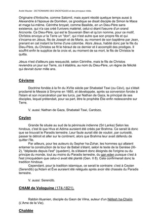 André Wautier : DICTIONNAIRE DES GNOSTIQUES et des principaux initiés.


Originaire d'Antioche, comme Satornil, mais ayant résidé quelque temps aussi à
Alexandrie à l'éposue de Domitien, ce gnostique se disait disciple de Simon le Mace
et mage lui-même. Cérinthe broyait, comme Basilide, en un Dieu-Père sans
existence, qui n'a cas créé l'univers matériel, celui-ci étant l'oeuvre d'un orand
Arcnonte. Ce Dieu-Père, qui est le Souverain Bien et qu'on nomme, pour ce motif,
Chrîstos envoya ur la Terre un "don", qui n'est autre que son propre fils et qui
s'incarna en Jésus, fils de Joseph et de Marie, au moment de son baptême par Jean,
prenant en cet instant la forme d'une colombe. Alors Jésus, habité donc par le fils du
Dieu-Père, du Christos se fit le héraut de ce dernier et il accomplit des prodiges. Il
souffrit enfin le supplice de la croix et, au moment de sa mort, le fils de Christos le
quitta.

Jésus n'est d'ailleurs pas ressuscité, selon Cérinthe, mais le fils de Christos
reviendra un jour sur Terre, où il établira, au nom du Dieu-Père, un règne de félicité
qui devrait durer mille ans.


Cévisme
        Doctrine fondée à la fin du XVIIe siècle par Shabatail Tswi (ou Cévi), qui s'était
proclamé le Messie à Smyrne en 1665, et développée, après sa conversion forcée à
l'Islam et son incarcération par les turcs, par Nathan de Gaza, le principal de ses
disciples, lequel prétendait, pour sa part, être le prophète Élie enfin redescendre sur
Terre.

         V. aussi: Nathan de Gaza, Shabatail Tswi, Cardozo.

Ceylan
        Grande île située au sud de la péninsule indienne (Sri Lanka) Selon les
hindous, c'est là que Hiva et Adima auraient été créés par Brahma. Ce serait là donc
que se trouvait le Paradis terrestre. Leur faute aurait été de vouloir, par curiosité,
passer le détroit et aller sur le continent, alors que Brahma leur avait défendu de
quitter l'île.
        Par ailleurs, pour les auteurs du Sepher ha-Zohar, les hommes qui allaient
entamer la construction de la tour de Babel s'étant, selon le texte de la Genèse (XI-
2), "déplacés depuis l'est" (quedem), ils s'étaient donc éloignés de l'origine ou du
principe du monde, tout au moins du Paradis terrestre, du gan eden puisque c'est à
l'est (micquédem que celui-ci avait été planté (Gen. II 8). Cela confirmerait donc la
tradition hindoue.
        Cependant, pour la tradition islamique, ce serait le contraire: c'est à Ceylan
(Serendib) qu'Adam et Êve auraient été relégués après avoir été chassés du Paradis
terrestre.

         V. aussi: Serendib.

CHAM de Vologuine (174-1821).

      Rabbin lituanien, disciple du Gaon de Vilna, auteur d'un Nèfesh ha-Chaïm
(L'Ame de la Vie).

Chaldée

                                                                                       67
 